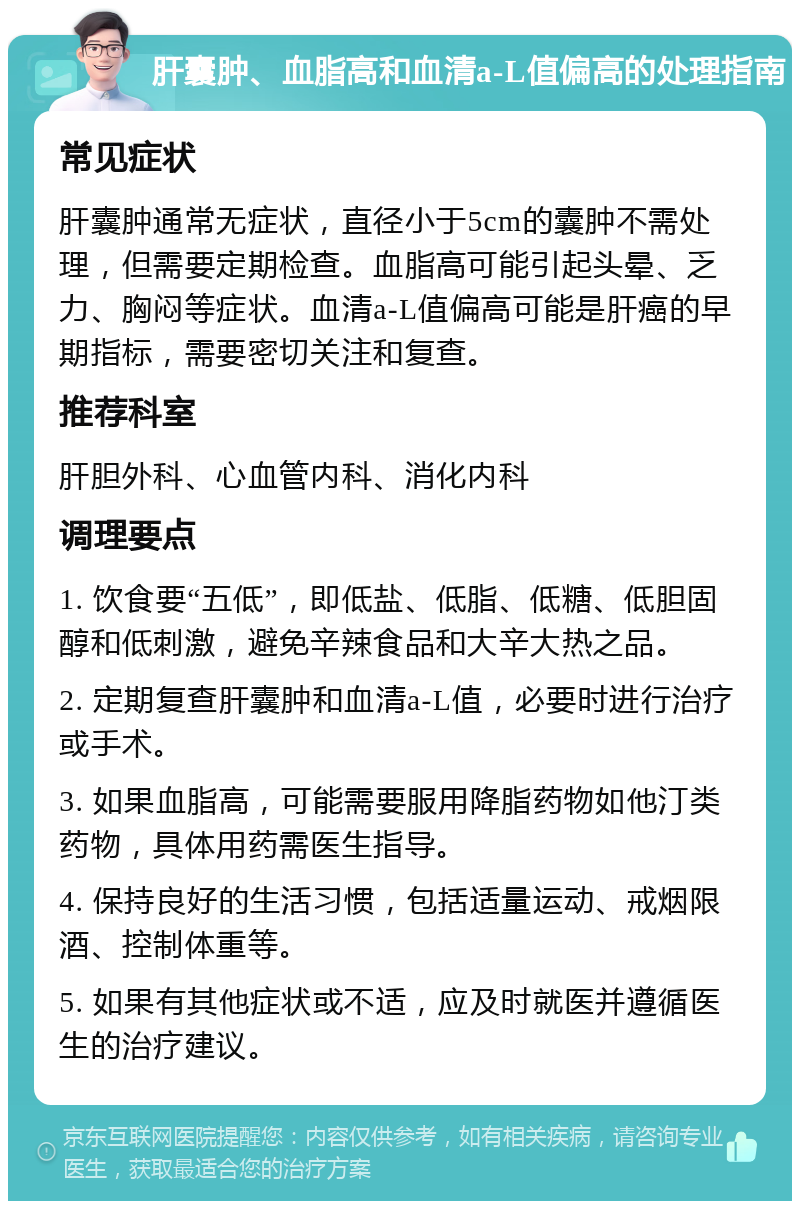 肝囊肿、血脂高和血清a-L值偏高的处理指南 常见症状 肝囊肿通常无症状，直径小于5cm的囊肿不需处理，但需要定期检查。血脂高可能引起头晕、乏力、胸闷等症状。血清a-L值偏高可能是肝癌的早期指标，需要密切关注和复查。 推荐科室 肝胆外科、心血管内科、消化内科 调理要点 1. 饮食要“五低”，即低盐、低脂、低糖、低胆固醇和低刺激，避免辛辣食品和大辛大热之品。 2. 定期复查肝囊肿和血清a-L值，必要时进行治疗或手术。 3. 如果血脂高，可能需要服用降脂药物如他汀类药物，具体用药需医生指导。 4. 保持良好的生活习惯，包括适量运动、戒烟限酒、控制体重等。 5. 如果有其他症状或不适，应及时就医并遵循医生的治疗建议。