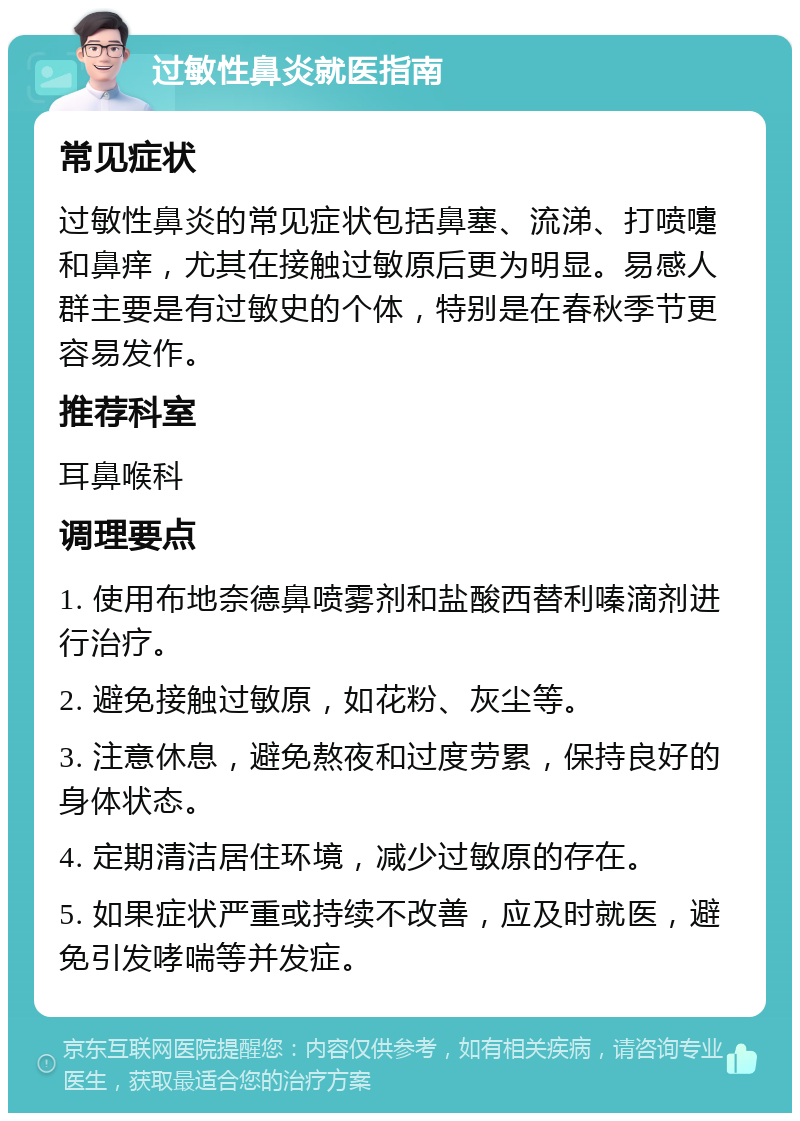 过敏性鼻炎就医指南 常见症状 过敏性鼻炎的常见症状包括鼻塞、流涕、打喷嚏和鼻痒，尤其在接触过敏原后更为明显。易感人群主要是有过敏史的个体，特别是在春秋季节更容易发作。 推荐科室 耳鼻喉科 调理要点 1. 使用布地奈德鼻喷雾剂和盐酸西替利嗪滴剂进行治疗。 2. 避免接触过敏原，如花粉、灰尘等。 3. 注意休息，避免熬夜和过度劳累，保持良好的身体状态。 4. 定期清洁居住环境，减少过敏原的存在。 5. 如果症状严重或持续不改善，应及时就医，避免引发哮喘等并发症。