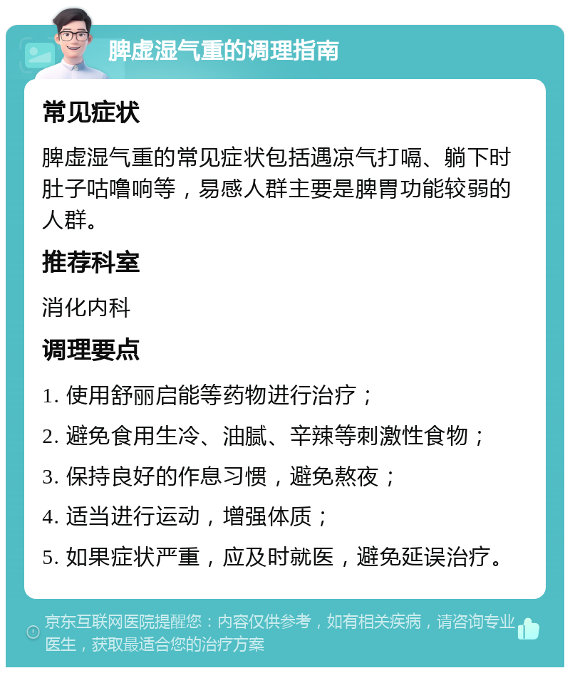 脾虚湿气重的调理指南 常见症状 脾虚湿气重的常见症状包括遇凉气打嗝、躺下时肚子咕噜响等，易感人群主要是脾胃功能较弱的人群。 推荐科室 消化内科 调理要点 1. 使用舒丽启能等药物进行治疗； 2. 避免食用生冷、油腻、辛辣等刺激性食物； 3. 保持良好的作息习惯，避免熬夜； 4. 适当进行运动，增强体质； 5. 如果症状严重，应及时就医，避免延误治疗。