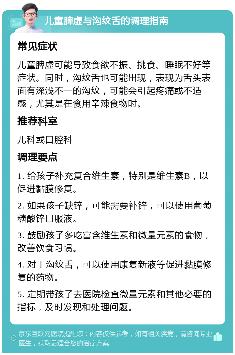 儿童脾虚与沟纹舌的调理指南 常见症状 儿童脾虚可能导致食欲不振、挑食、睡眠不好等症状。同时，沟纹舌也可能出现，表现为舌头表面有深浅不一的沟纹，可能会引起疼痛或不适感，尤其是在食用辛辣食物时。 推荐科室 儿科或口腔科 调理要点 1. 给孩子补充复合维生素，特别是维生素B，以促进黏膜修复。 2. 如果孩子缺锌，可能需要补锌，可以使用葡萄糖酸锌口服液。 3. 鼓励孩子多吃富含维生素和微量元素的食物，改善饮食习惯。 4. 对于沟纹舌，可以使用康复新液等促进黏膜修复的药物。 5. 定期带孩子去医院检查微量元素和其他必要的指标，及时发现和处理问题。