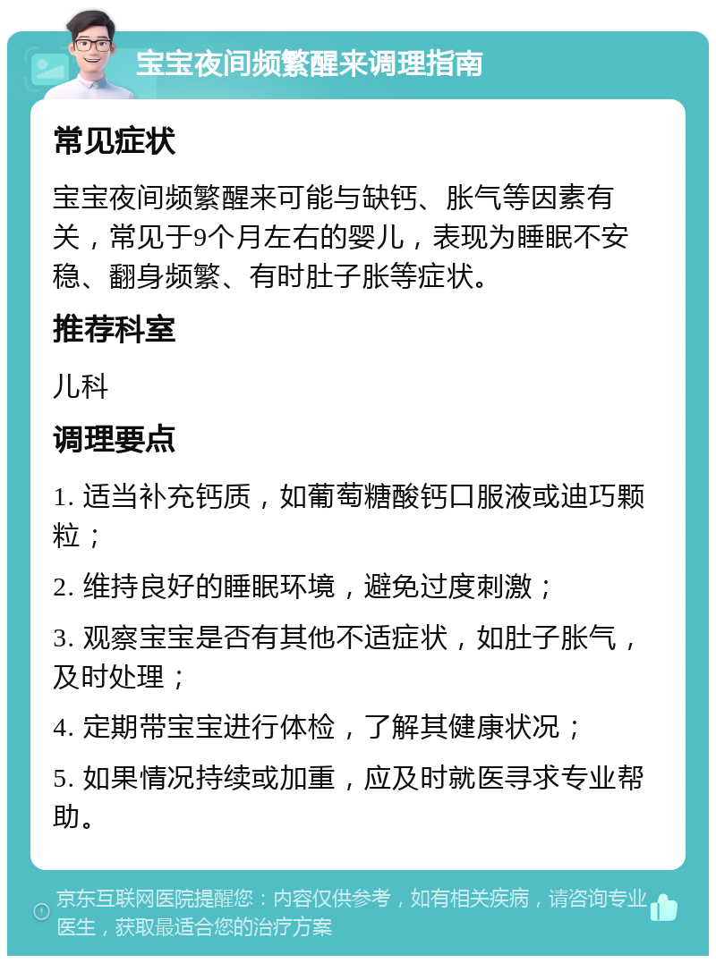 宝宝夜间频繁醒来调理指南 常见症状 宝宝夜间频繁醒来可能与缺钙、胀气等因素有关，常见于9个月左右的婴儿，表现为睡眠不安稳、翻身频繁、有时肚子胀等症状。 推荐科室 儿科 调理要点 1. 适当补充钙质，如葡萄糖酸钙口服液或迪巧颗粒； 2. 维持良好的睡眠环境，避免过度刺激； 3. 观察宝宝是否有其他不适症状，如肚子胀气，及时处理； 4. 定期带宝宝进行体检，了解其健康状况； 5. 如果情况持续或加重，应及时就医寻求专业帮助。