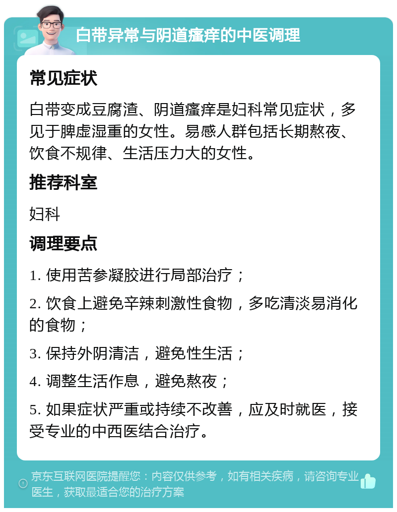 白带异常与阴道瘙痒的中医调理 常见症状 白带变成豆腐渣、阴道瘙痒是妇科常见症状，多见于脾虚湿重的女性。易感人群包括长期熬夜、饮食不规律、生活压力大的女性。 推荐科室 妇科 调理要点 1. 使用苦参凝胶进行局部治疗； 2. 饮食上避免辛辣刺激性食物，多吃清淡易消化的食物； 3. 保持外阴清洁，避免性生活； 4. 调整生活作息，避免熬夜； 5. 如果症状严重或持续不改善，应及时就医，接受专业的中西医结合治疗。