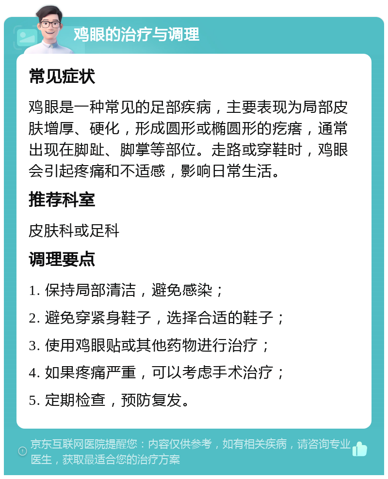 鸡眼的治疗与调理 常见症状 鸡眼是一种常见的足部疾病，主要表现为局部皮肤增厚、硬化，形成圆形或椭圆形的疙瘩，通常出现在脚趾、脚掌等部位。走路或穿鞋时，鸡眼会引起疼痛和不适感，影响日常生活。 推荐科室 皮肤科或足科 调理要点 1. 保持局部清洁，避免感染； 2. 避免穿紧身鞋子，选择合适的鞋子； 3. 使用鸡眼贴或其他药物进行治疗； 4. 如果疼痛严重，可以考虑手术治疗； 5. 定期检查，预防复发。