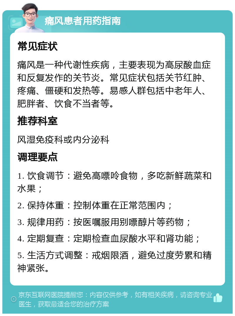 痛风患者用药指南 常见症状 痛风是一种代谢性疾病，主要表现为高尿酸血症和反复发作的关节炎。常见症状包括关节红肿、疼痛、僵硬和发热等。易感人群包括中老年人、肥胖者、饮食不当者等。 推荐科室 风湿免疫科或内分泌科 调理要点 1. 饮食调节：避免高嘌呤食物，多吃新鲜蔬菜和水果； 2. 保持体重：控制体重在正常范围内； 3. 规律用药：按医嘱服用别嘌醇片等药物； 4. 定期复查：定期检查血尿酸水平和肾功能； 5. 生活方式调整：戒烟限酒，避免过度劳累和精神紧张。