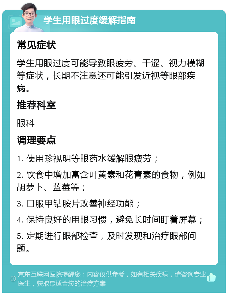 学生用眼过度缓解指南 常见症状 学生用眼过度可能导致眼疲劳、干涩、视力模糊等症状，长期不注意还可能引发近视等眼部疾病。 推荐科室 眼科 调理要点 1. 使用珍视明等眼药水缓解眼疲劳； 2. 饮食中增加富含叶黄素和花青素的食物，例如胡萝卜、蓝莓等； 3. 口服甲钴胺片改善神经功能； 4. 保持良好的用眼习惯，避免长时间盯着屏幕； 5. 定期进行眼部检查，及时发现和治疗眼部问题。