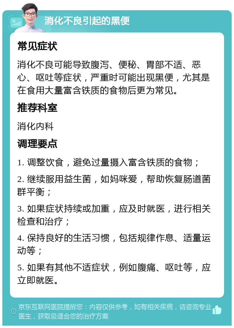 消化不良引起的黑便 常见症状 消化不良可能导致腹泻、便秘、胃部不适、恶心、呕吐等症状，严重时可能出现黑便，尤其是在食用大量富含铁质的食物后更为常见。 推荐科室 消化内科 调理要点 1. 调整饮食，避免过量摄入富含铁质的食物； 2. 继续服用益生菌，如妈咪爱，帮助恢复肠道菌群平衡； 3. 如果症状持续或加重，应及时就医，进行相关检查和治疗； 4. 保持良好的生活习惯，包括规律作息、适量运动等； 5. 如果有其他不适症状，例如腹痛、呕吐等，应立即就医。