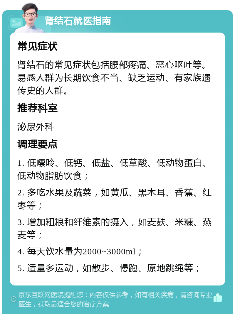 肾结石就医指南 常见症状 肾结石的常见症状包括腰部疼痛、恶心呕吐等。易感人群为长期饮食不当、缺乏运动、有家族遗传史的人群。 推荐科室 泌尿外科 调理要点 1. 低嘌呤、低钙、低盐、低草酸、低动物蛋白、低动物脂肪饮食； 2. 多吃水果及蔬菜，如黄瓜、黑木耳、香蕉、红枣等； 3. 增加粗粮和纤维素的摄入，如麦麸、米糠、燕麦等； 4. 每天饮水量为2000~3000ml； 5. 适量多运动，如散步、慢跑、原地跳绳等；