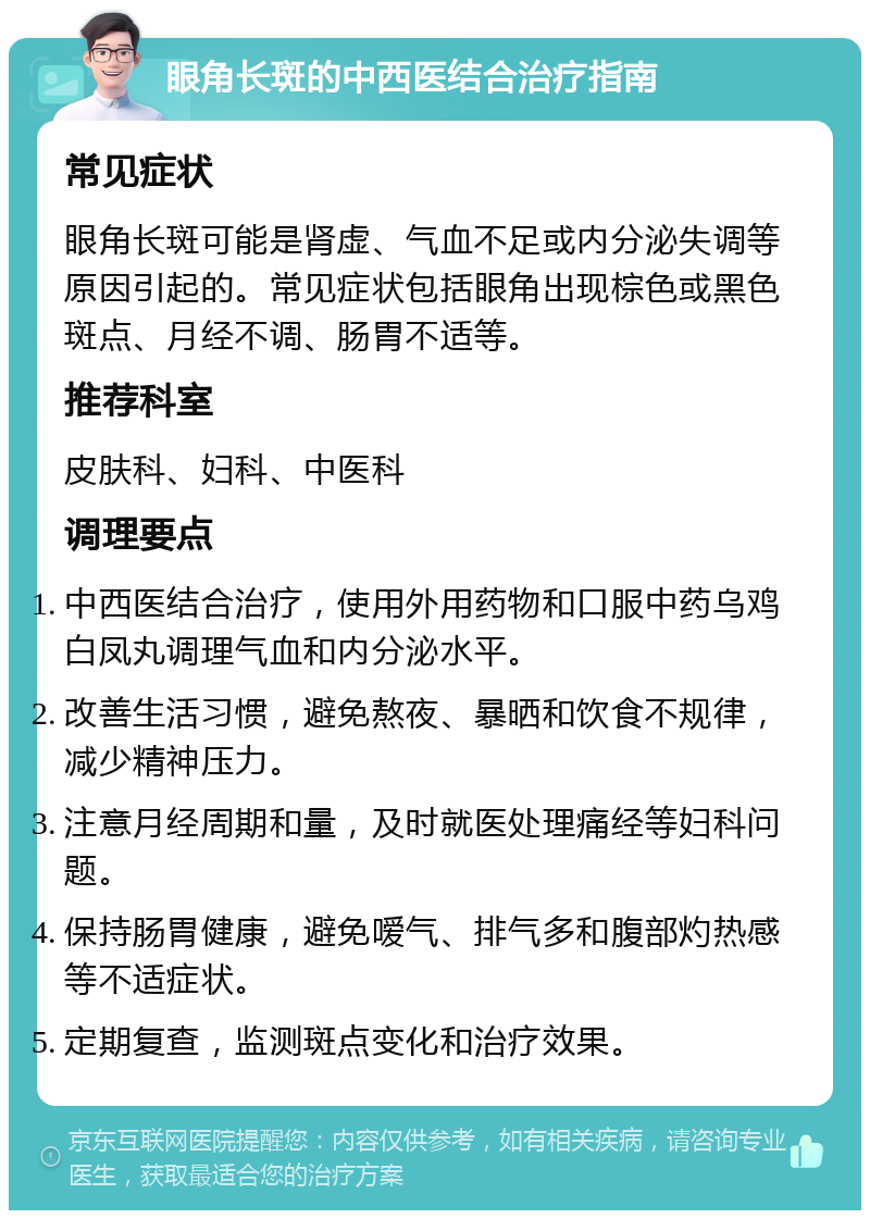 眼角长斑的中西医结合治疗指南 常见症状 眼角长斑可能是肾虚、气血不足或内分泌失调等原因引起的。常见症状包括眼角出现棕色或黑色斑点、月经不调、肠胃不适等。 推荐科室 皮肤科、妇科、中医科 调理要点 中西医结合治疗，使用外用药物和口服中药乌鸡白凤丸调理气血和内分泌水平。 改善生活习惯，避免熬夜、暴晒和饮食不规律，减少精神压力。 注意月经周期和量，及时就医处理痛经等妇科问题。 保持肠胃健康，避免嗳气、排气多和腹部灼热感等不适症状。 定期复查，监测斑点变化和治疗效果。