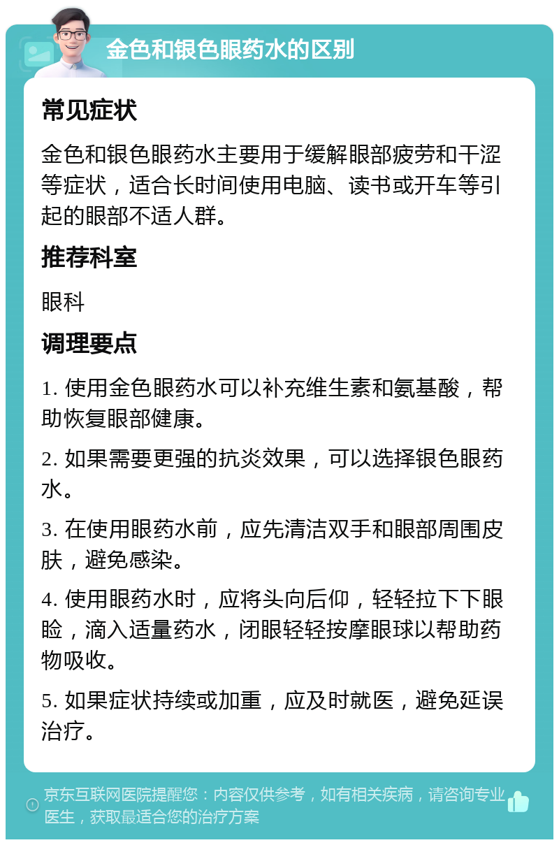 金色和银色眼药水的区别 常见症状 金色和银色眼药水主要用于缓解眼部疲劳和干涩等症状，适合长时间使用电脑、读书或开车等引起的眼部不适人群。 推荐科室 眼科 调理要点 1. 使用金色眼药水可以补充维生素和氨基酸，帮助恢复眼部健康。 2. 如果需要更强的抗炎效果，可以选择银色眼药水。 3. 在使用眼药水前，应先清洁双手和眼部周围皮肤，避免感染。 4. 使用眼药水时，应将头向后仰，轻轻拉下下眼睑，滴入适量药水，闭眼轻轻按摩眼球以帮助药物吸收。 5. 如果症状持续或加重，应及时就医，避免延误治疗。