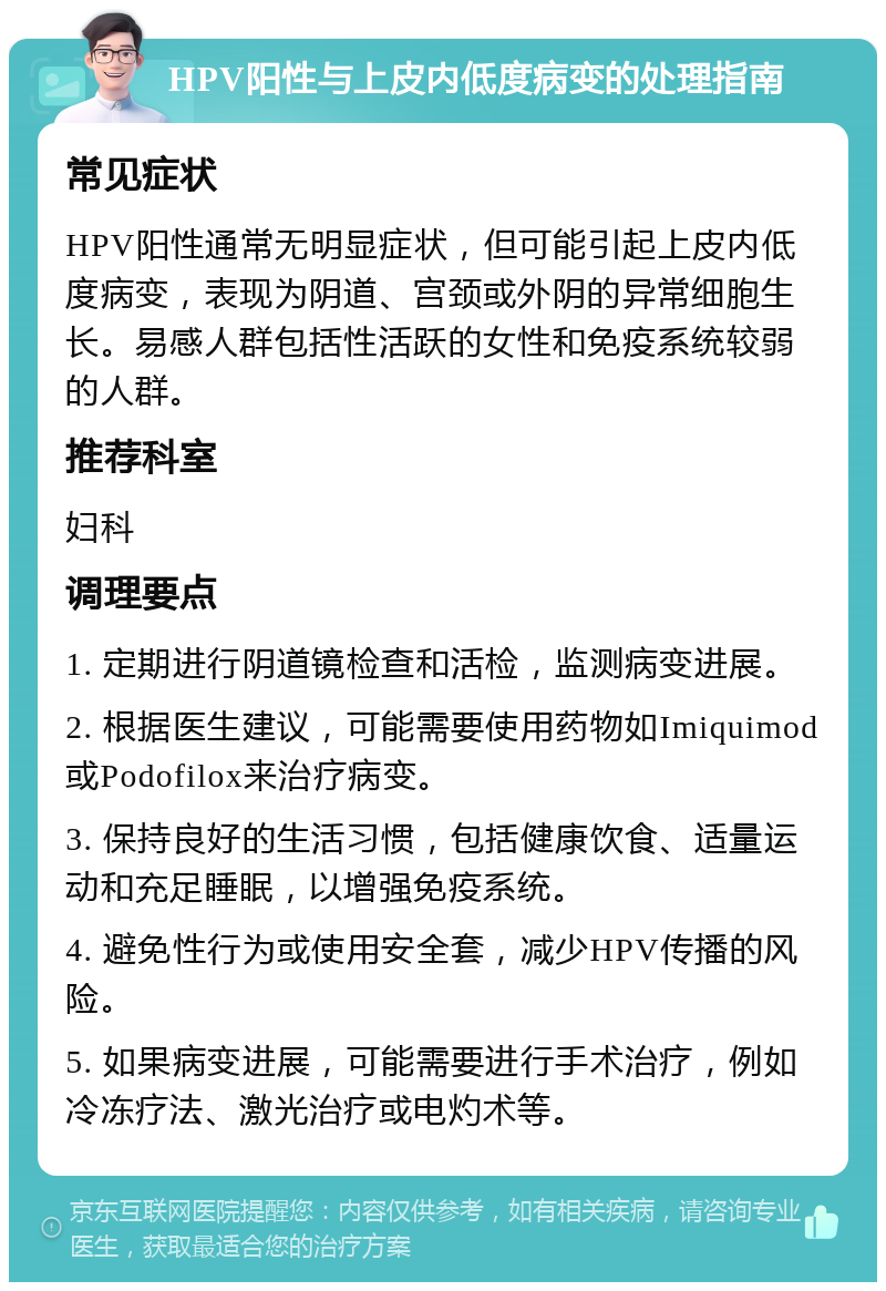 HPV阳性与上皮内低度病变的处理指南 常见症状 HPV阳性通常无明显症状，但可能引起上皮内低度病变，表现为阴道、宫颈或外阴的异常细胞生长。易感人群包括性活跃的女性和免疫系统较弱的人群。 推荐科室 妇科 调理要点 1. 定期进行阴道镜检查和活检，监测病变进展。 2. 根据医生建议，可能需要使用药物如Imiquimod或Podofilox来治疗病变。 3. 保持良好的生活习惯，包括健康饮食、适量运动和充足睡眠，以增强免疫系统。 4. 避免性行为或使用安全套，减少HPV传播的风险。 5. 如果病变进展，可能需要进行手术治疗，例如冷冻疗法、激光治疗或电灼术等。