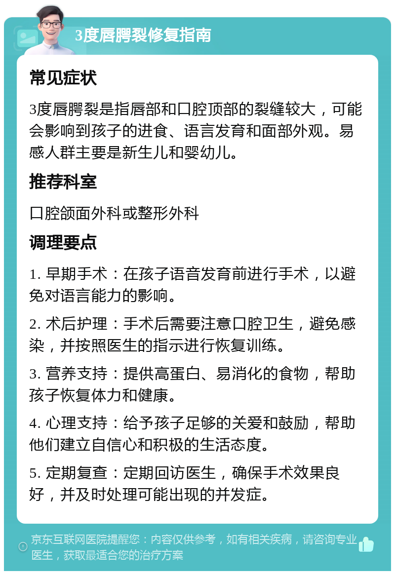 3度唇腭裂修复指南 常见症状 3度唇腭裂是指唇部和口腔顶部的裂缝较大，可能会影响到孩子的进食、语言发育和面部外观。易感人群主要是新生儿和婴幼儿。 推荐科室 口腔颌面外科或整形外科 调理要点 1. 早期手术：在孩子语音发育前进行手术，以避免对语言能力的影响。 2. 术后护理：手术后需要注意口腔卫生，避免感染，并按照医生的指示进行恢复训练。 3. 营养支持：提供高蛋白、易消化的食物，帮助孩子恢复体力和健康。 4. 心理支持：给予孩子足够的关爱和鼓励，帮助他们建立自信心和积极的生活态度。 5. 定期复查：定期回访医生，确保手术效果良好，并及时处理可能出现的并发症。