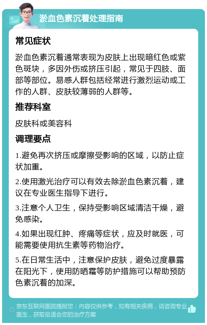 淤血色素沉着处理指南 常见症状 淤血色素沉着通常表现为皮肤上出现暗红色或紫色斑块，多因外伤或挤压引起，常见于四肢、面部等部位。易感人群包括经常进行激烈运动或工作的人群、皮肤较薄弱的人群等。 推荐科室 皮肤科或美容科 调理要点 1.避免再次挤压或摩擦受影响的区域，以防止症状加重。 2.使用激光治疗可以有效去除淤血色素沉着，建议在专业医生指导下进行。 3.注意个人卫生，保持受影响区域清洁干燥，避免感染。 4.如果出现红肿、疼痛等症状，应及时就医，可能需要使用抗生素等药物治疗。 5.在日常生活中，注意保护皮肤，避免过度暴露在阳光下，使用防晒霜等防护措施可以帮助预防色素沉着的加深。