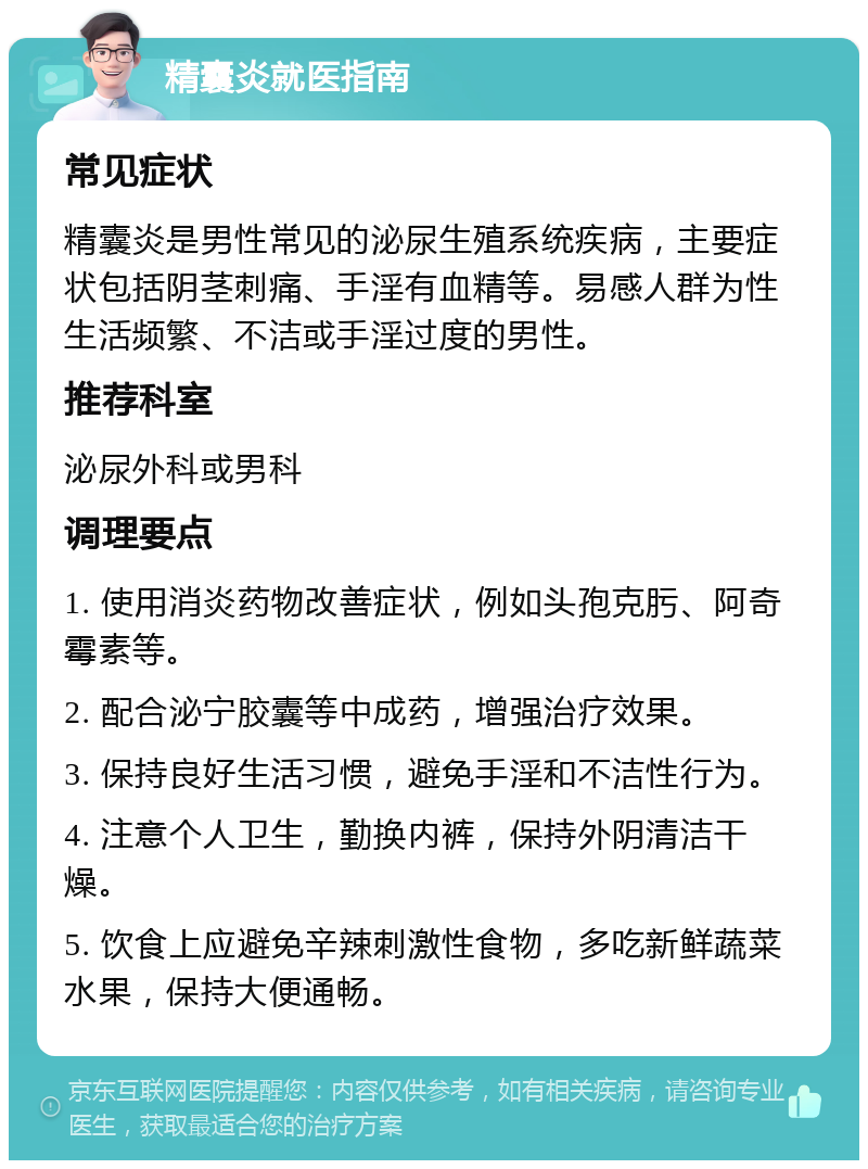 精囊炎就医指南 常见症状 精囊炎是男性常见的泌尿生殖系统疾病，主要症状包括阴茎刺痛、手淫有血精等。易感人群为性生活频繁、不洁或手淫过度的男性。 推荐科室 泌尿外科或男科 调理要点 1. 使用消炎药物改善症状，例如头孢克肟、阿奇霉素等。 2. 配合泌宁胶囊等中成药，增强治疗效果。 3. 保持良好生活习惯，避免手淫和不洁性行为。 4. 注意个人卫生，勤换内裤，保持外阴清洁干燥。 5. 饮食上应避免辛辣刺激性食物，多吃新鲜蔬菜水果，保持大便通畅。