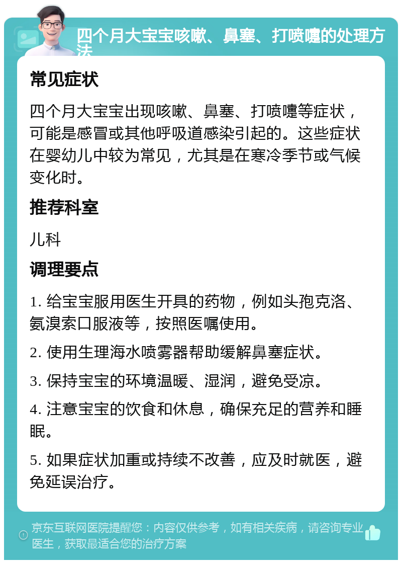 四个月大宝宝咳嗽、鼻塞、打喷嚏的处理方法 常见症状 四个月大宝宝出现咳嗽、鼻塞、打喷嚏等症状，可能是感冒或其他呼吸道感染引起的。这些症状在婴幼儿中较为常见，尤其是在寒冷季节或气候变化时。 推荐科室 儿科 调理要点 1. 给宝宝服用医生开具的药物，例如头孢克洛、氨溴索口服液等，按照医嘱使用。 2. 使用生理海水喷雾器帮助缓解鼻塞症状。 3. 保持宝宝的环境温暖、湿润，避免受凉。 4. 注意宝宝的饮食和休息，确保充足的营养和睡眠。 5. 如果症状加重或持续不改善，应及时就医，避免延误治疗。