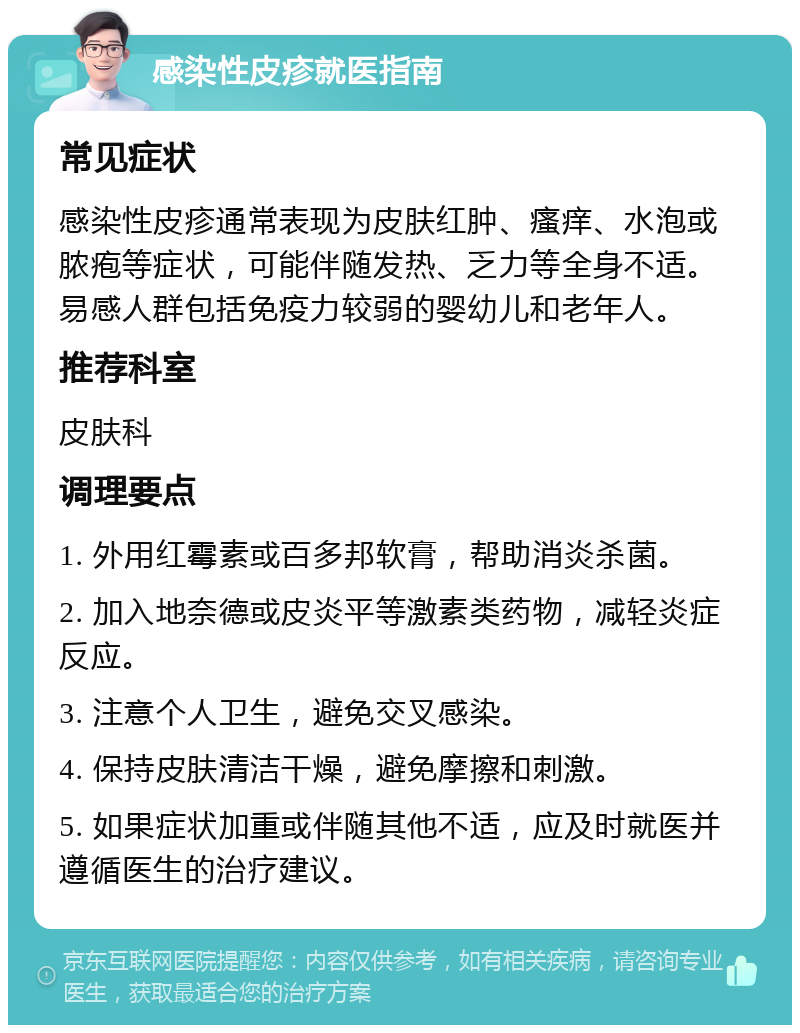 感染性皮疹就医指南 常见症状 感染性皮疹通常表现为皮肤红肿、瘙痒、水泡或脓疱等症状，可能伴随发热、乏力等全身不适。易感人群包括免疫力较弱的婴幼儿和老年人。 推荐科室 皮肤科 调理要点 1. 外用红霉素或百多邦软膏，帮助消炎杀菌。 2. 加入地奈德或皮炎平等激素类药物，减轻炎症反应。 3. 注意个人卫生，避免交叉感染。 4. 保持皮肤清洁干燥，避免摩擦和刺激。 5. 如果症状加重或伴随其他不适，应及时就医并遵循医生的治疗建议。