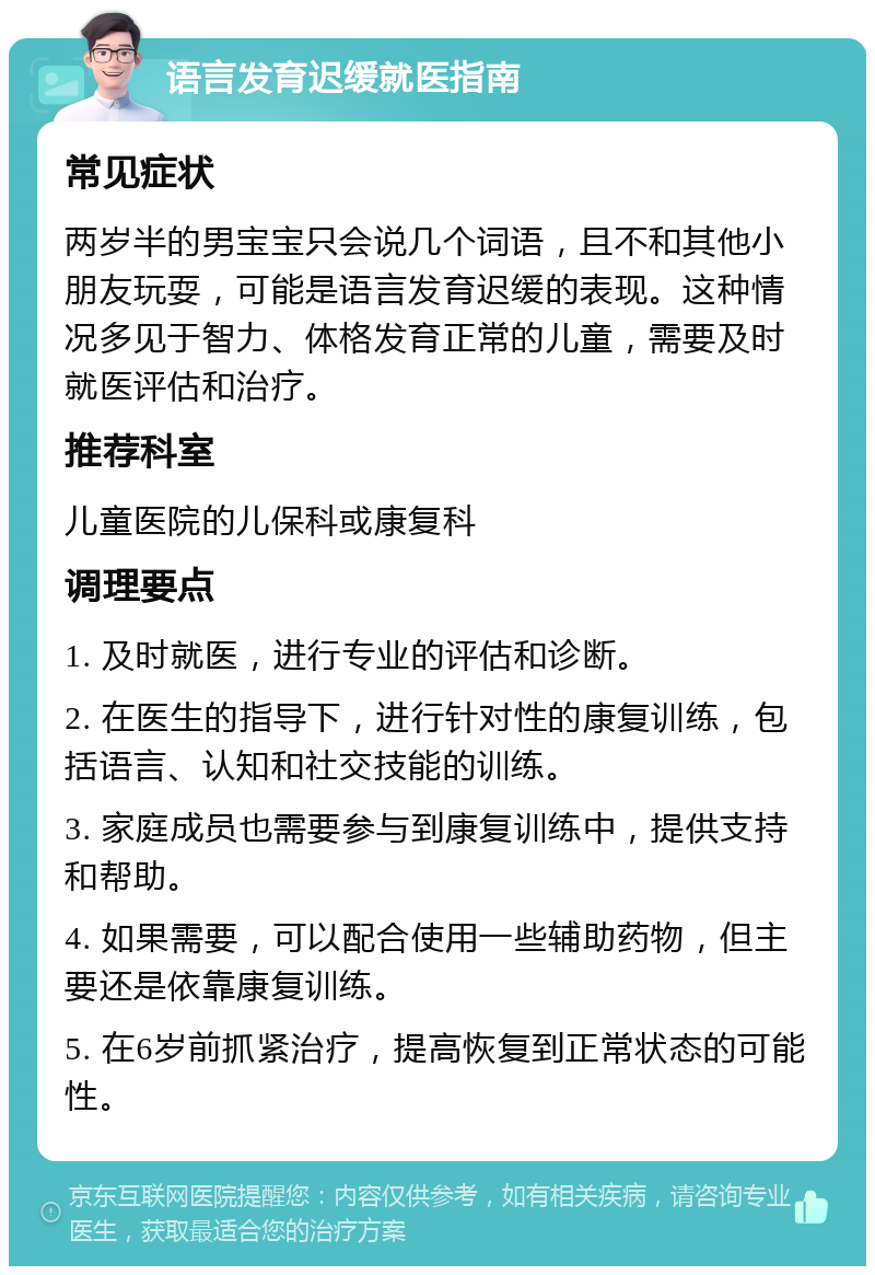 语言发育迟缓就医指南 常见症状 两岁半的男宝宝只会说几个词语，且不和其他小朋友玩耍，可能是语言发育迟缓的表现。这种情况多见于智力、体格发育正常的儿童，需要及时就医评估和治疗。 推荐科室 儿童医院的儿保科或康复科 调理要点 1. 及时就医，进行专业的评估和诊断。 2. 在医生的指导下，进行针对性的康复训练，包括语言、认知和社交技能的训练。 3. 家庭成员也需要参与到康复训练中，提供支持和帮助。 4. 如果需要，可以配合使用一些辅助药物，但主要还是依靠康复训练。 5. 在6岁前抓紧治疗，提高恢复到正常状态的可能性。