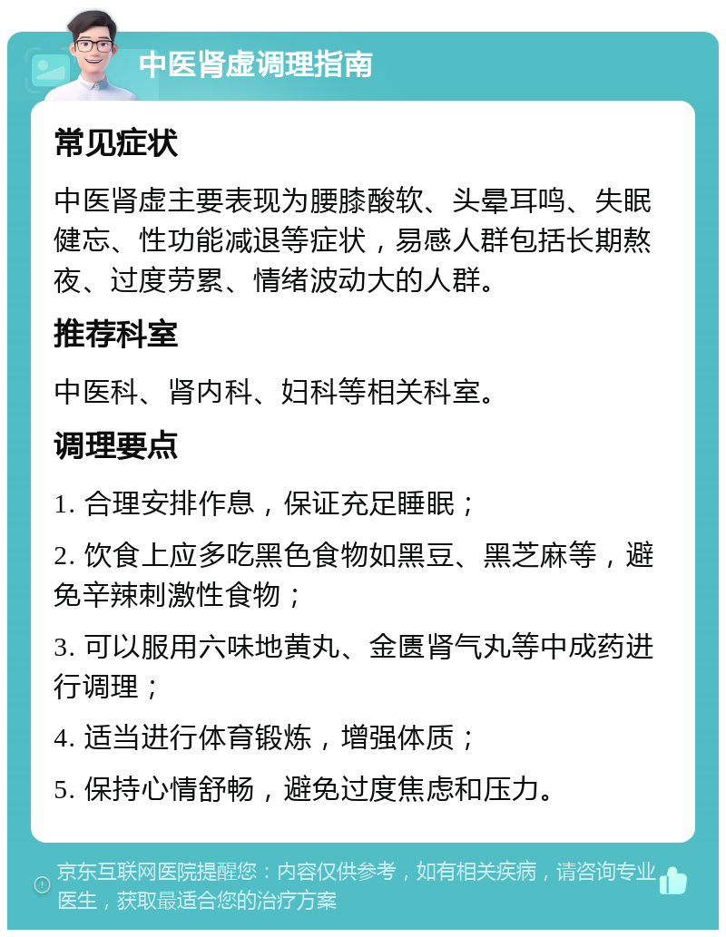 中医肾虚调理指南 常见症状 中医肾虚主要表现为腰膝酸软、头晕耳鸣、失眠健忘、性功能减退等症状，易感人群包括长期熬夜、过度劳累、情绪波动大的人群。 推荐科室 中医科、肾内科、妇科等相关科室。 调理要点 1. 合理安排作息，保证充足睡眠； 2. 饮食上应多吃黑色食物如黑豆、黑芝麻等，避免辛辣刺激性食物； 3. 可以服用六味地黄丸、金匮肾气丸等中成药进行调理； 4. 适当进行体育锻炼，增强体质； 5. 保持心情舒畅，避免过度焦虑和压力。