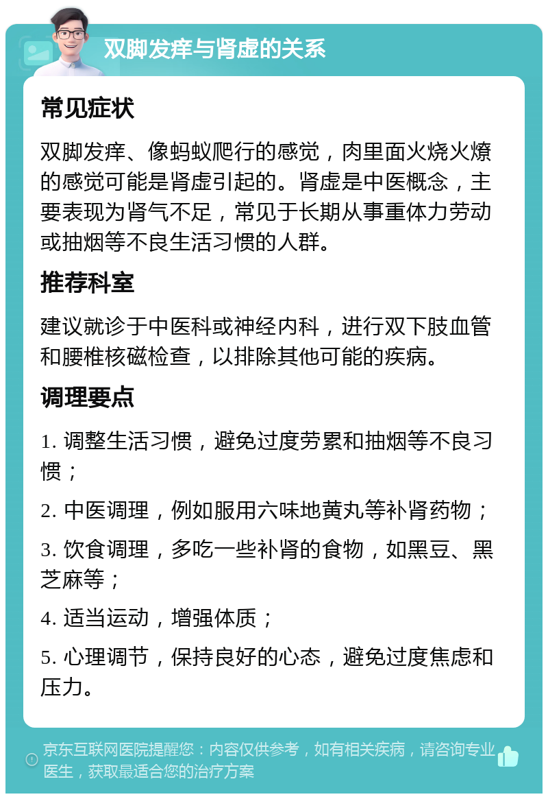 双脚发痒与肾虚的关系 常见症状 双脚发痒、像蚂蚁爬行的感觉，肉里面火烧火燎的感觉可能是肾虚引起的。肾虚是中医概念，主要表现为肾气不足，常见于长期从事重体力劳动或抽烟等不良生活习惯的人群。 推荐科室 建议就诊于中医科或神经内科，进行双下肢血管和腰椎核磁检查，以排除其他可能的疾病。 调理要点 1. 调整生活习惯，避免过度劳累和抽烟等不良习惯； 2. 中医调理，例如服用六味地黄丸等补肾药物； 3. 饮食调理，多吃一些补肾的食物，如黑豆、黑芝麻等； 4. 适当运动，增强体质； 5. 心理调节，保持良好的心态，避免过度焦虑和压力。