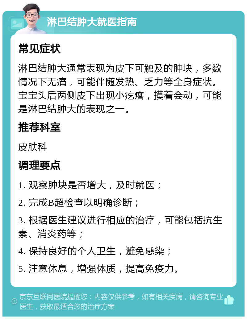 淋巴结肿大就医指南 常见症状 淋巴结肿大通常表现为皮下可触及的肿块，多数情况下无痛，可能伴随发热、乏力等全身症状。宝宝头后两侧皮下出现小疙瘩，摸着会动，可能是淋巴结肿大的表现之一。 推荐科室 皮肤科 调理要点 1. 观察肿块是否增大，及时就医； 2. 完成B超检查以明确诊断； 3. 根据医生建议进行相应的治疗，可能包括抗生素、消炎药等； 4. 保持良好的个人卫生，避免感染； 5. 注意休息，增强体质，提高免疫力。