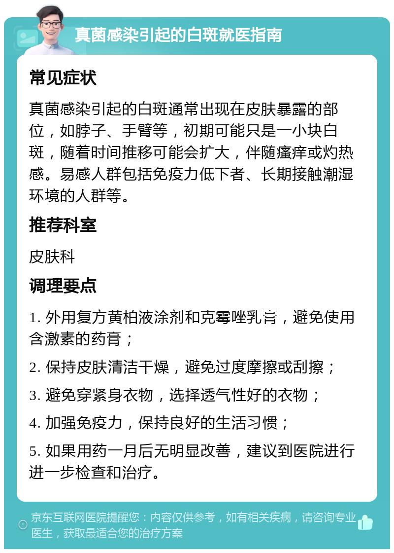 真菌感染引起的白斑就医指南 常见症状 真菌感染引起的白斑通常出现在皮肤暴露的部位，如脖子、手臂等，初期可能只是一小块白斑，随着时间推移可能会扩大，伴随瘙痒或灼热感。易感人群包括免疫力低下者、长期接触潮湿环境的人群等。 推荐科室 皮肤科 调理要点 1. 外用复方黄柏液涂剂和克霉唑乳膏，避免使用含激素的药膏； 2. 保持皮肤清洁干燥，避免过度摩擦或刮擦； 3. 避免穿紧身衣物，选择透气性好的衣物； 4. 加强免疫力，保持良好的生活习惯； 5. 如果用药一月后无明显改善，建议到医院进行进一步检查和治疗。