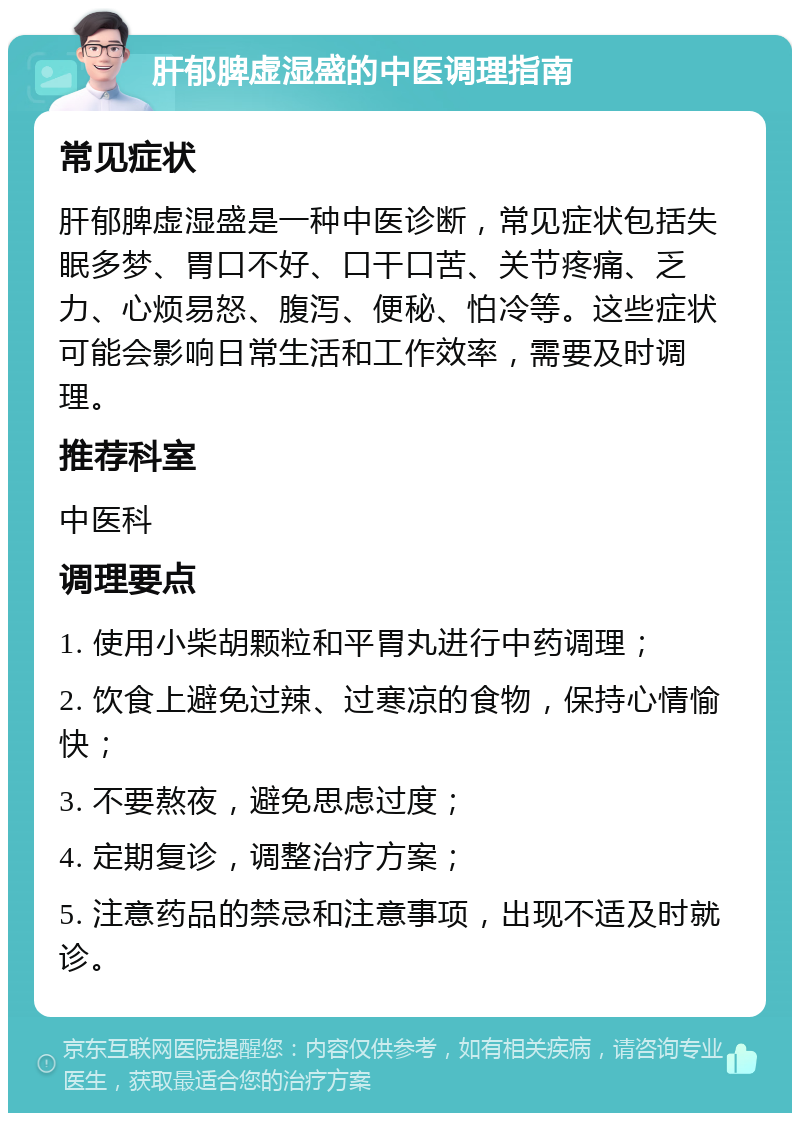 肝郁脾虚湿盛的中医调理指南 常见症状 肝郁脾虚湿盛是一种中医诊断，常见症状包括失眠多梦、胃口不好、口干口苦、关节疼痛、乏力、心烦易怒、腹泻、便秘、怕冷等。这些症状可能会影响日常生活和工作效率，需要及时调理。 推荐科室 中医科 调理要点 1. 使用小柴胡颗粒和平胃丸进行中药调理； 2. 饮食上避免过辣、过寒凉的食物，保持心情愉快； 3. 不要熬夜，避免思虑过度； 4. 定期复诊，调整治疗方案； 5. 注意药品的禁忌和注意事项，出现不适及时就诊。