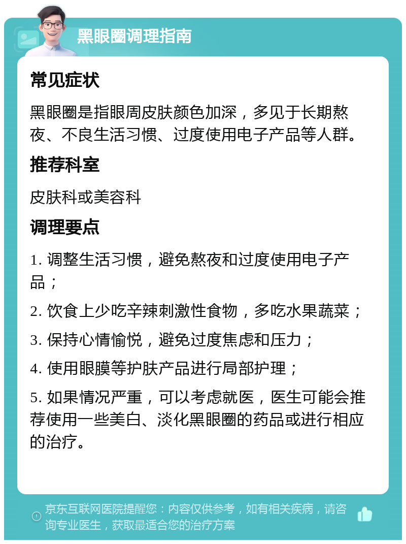 黑眼圈调理指南 常见症状 黑眼圈是指眼周皮肤颜色加深，多见于长期熬夜、不良生活习惯、过度使用电子产品等人群。 推荐科室 皮肤科或美容科 调理要点 1. 调整生活习惯，避免熬夜和过度使用电子产品； 2. 饮食上少吃辛辣刺激性食物，多吃水果蔬菜； 3. 保持心情愉悦，避免过度焦虑和压力； 4. 使用眼膜等护肤产品进行局部护理； 5. 如果情况严重，可以考虑就医，医生可能会推荐使用一些美白、淡化黑眼圈的药品或进行相应的治疗。