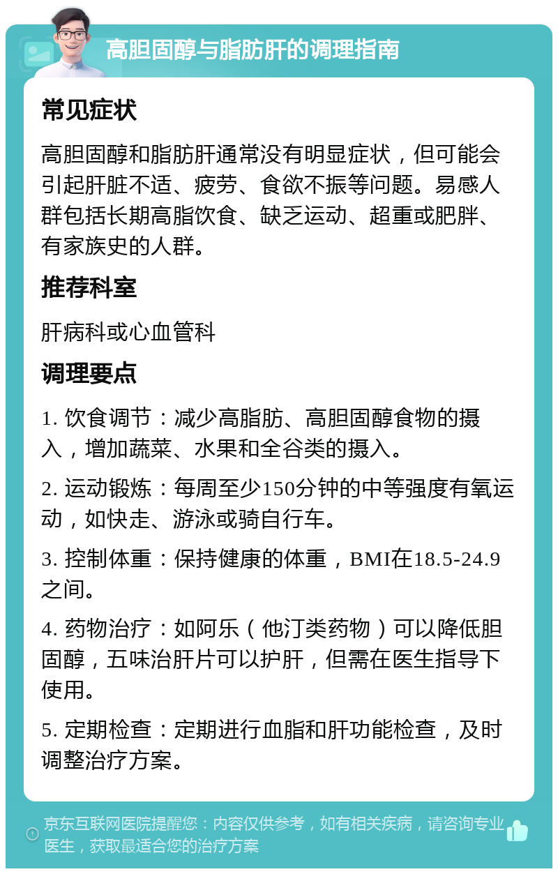 高胆固醇与脂肪肝的调理指南 常见症状 高胆固醇和脂肪肝通常没有明显症状，但可能会引起肝脏不适、疲劳、食欲不振等问题。易感人群包括长期高脂饮食、缺乏运动、超重或肥胖、有家族史的人群。 推荐科室 肝病科或心血管科 调理要点 1. 饮食调节：减少高脂肪、高胆固醇食物的摄入，增加蔬菜、水果和全谷类的摄入。 2. 运动锻炼：每周至少150分钟的中等强度有氧运动，如快走、游泳或骑自行车。 3. 控制体重：保持健康的体重，BMI在18.5-24.9之间。 4. 药物治疗：如阿乐（他汀类药物）可以降低胆固醇，五味治肝片可以护肝，但需在医生指导下使用。 5. 定期检查：定期进行血脂和肝功能检查，及时调整治疗方案。