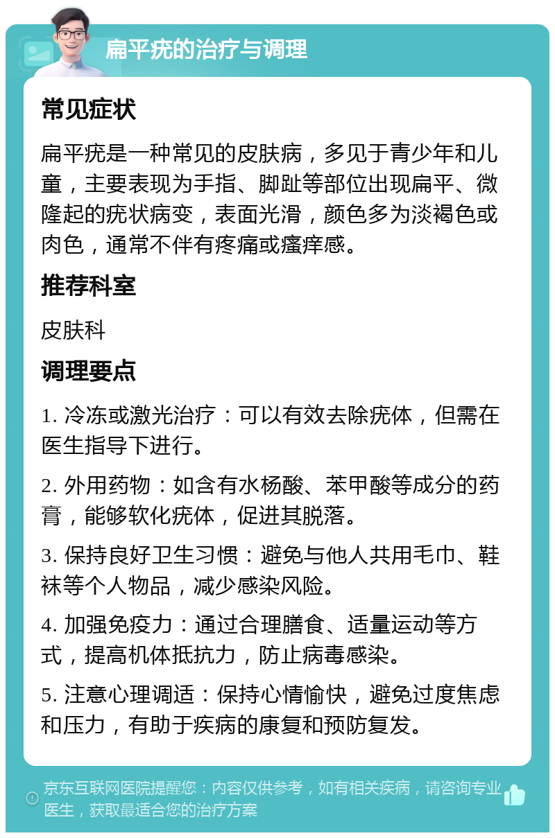 扁平疣的治疗与调理 常见症状 扁平疣是一种常见的皮肤病，多见于青少年和儿童，主要表现为手指、脚趾等部位出现扁平、微隆起的疣状病变，表面光滑，颜色多为淡褐色或肉色，通常不伴有疼痛或瘙痒感。 推荐科室 皮肤科 调理要点 1. 冷冻或激光治疗：可以有效去除疣体，但需在医生指导下进行。 2. 外用药物：如含有水杨酸、苯甲酸等成分的药膏，能够软化疣体，促进其脱落。 3. 保持良好卫生习惯：避免与他人共用毛巾、鞋袜等个人物品，减少感染风险。 4. 加强免疫力：通过合理膳食、适量运动等方式，提高机体抵抗力，防止病毒感染。 5. 注意心理调适：保持心情愉快，避免过度焦虑和压力，有助于疾病的康复和预防复发。