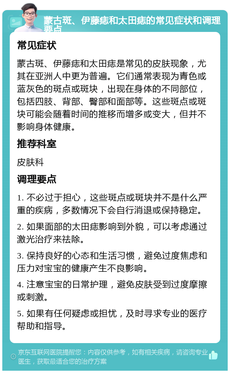 蒙古斑、伊藤痣和太田痣的常见症状和调理要点 常见症状 蒙古斑、伊藤痣和太田痣是常见的皮肤现象，尤其在亚洲人中更为普遍。它们通常表现为青色或蓝灰色的斑点或斑块，出现在身体的不同部位，包括四肢、背部、臀部和面部等。这些斑点或斑块可能会随着时间的推移而增多或变大，但并不影响身体健康。 推荐科室 皮肤科 调理要点 1. 不必过于担心，这些斑点或斑块并不是什么严重的疾病，多数情况下会自行消退或保持稳定。 2. 如果面部的太田痣影响到外貌，可以考虑通过激光治疗来祛除。 3. 保持良好的心态和生活习惯，避免过度焦虑和压力对宝宝的健康产生不良影响。 4. 注意宝宝的日常护理，避免皮肤受到过度摩擦或刺激。 5. 如果有任何疑虑或担忧，及时寻求专业的医疗帮助和指导。