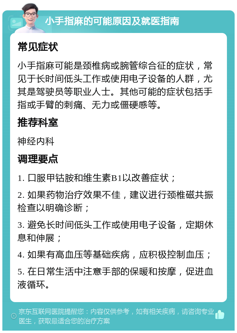 小手指麻的可能原因及就医指南 常见症状 小手指麻可能是颈椎病或腕管综合征的症状，常见于长时间低头工作或使用电子设备的人群，尤其是驾驶员等职业人士。其他可能的症状包括手指或手臂的刺痛、无力或僵硬感等。 推荐科室 神经内科 调理要点 1. 口服甲钴胺和维生素B1以改善症状； 2. 如果药物治疗效果不佳，建议进行颈椎磁共振检查以明确诊断； 3. 避免长时间低头工作或使用电子设备，定期休息和伸展； 4. 如果有高血压等基础疾病，应积极控制血压； 5. 在日常生活中注意手部的保暖和按摩，促进血液循环。