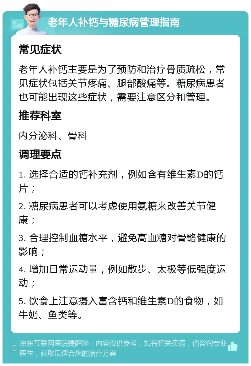 老年人补钙与糖尿病管理指南 常见症状 老年人补钙主要是为了预防和治疗骨质疏松，常见症状包括关节疼痛、腿部酸痛等。糖尿病患者也可能出现这些症状，需要注意区分和管理。 推荐科室 内分泌科、骨科 调理要点 1. 选择合适的钙补充剂，例如含有维生素D的钙片； 2. 糖尿病患者可以考虑使用氨糖来改善关节健康； 3. 合理控制血糖水平，避免高血糖对骨骼健康的影响； 4. 增加日常运动量，例如散步、太极等低强度运动； 5. 饮食上注意摄入富含钙和维生素D的食物，如牛奶、鱼类等。