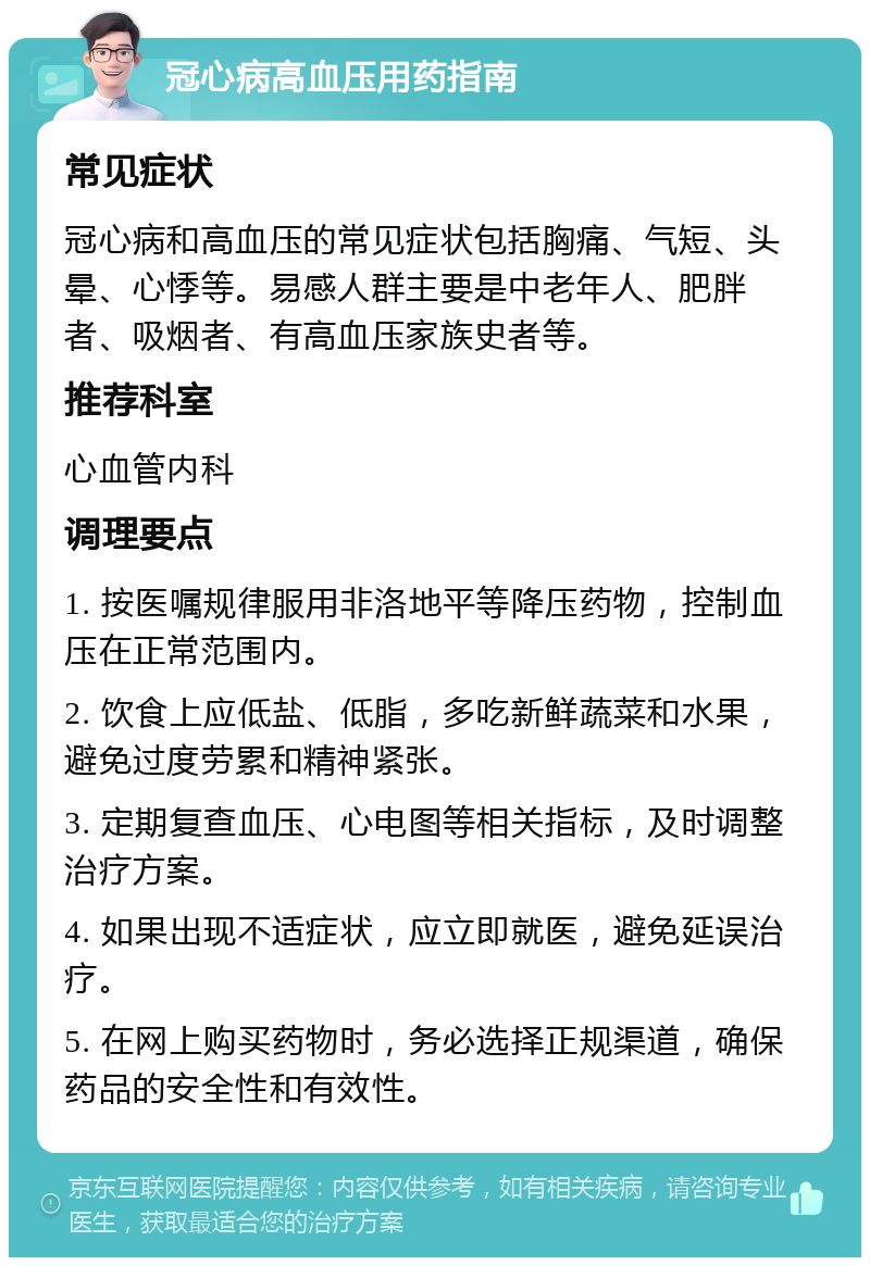 冠心病高血压用药指南 常见症状 冠心病和高血压的常见症状包括胸痛、气短、头晕、心悸等。易感人群主要是中老年人、肥胖者、吸烟者、有高血压家族史者等。 推荐科室 心血管内科 调理要点 1. 按医嘱规律服用非洛地平等降压药物，控制血压在正常范围内。 2. 饮食上应低盐、低脂，多吃新鲜蔬菜和水果，避免过度劳累和精神紧张。 3. 定期复查血压、心电图等相关指标，及时调整治疗方案。 4. 如果出现不适症状，应立即就医，避免延误治疗。 5. 在网上购买药物时，务必选择正规渠道，确保药品的安全性和有效性。