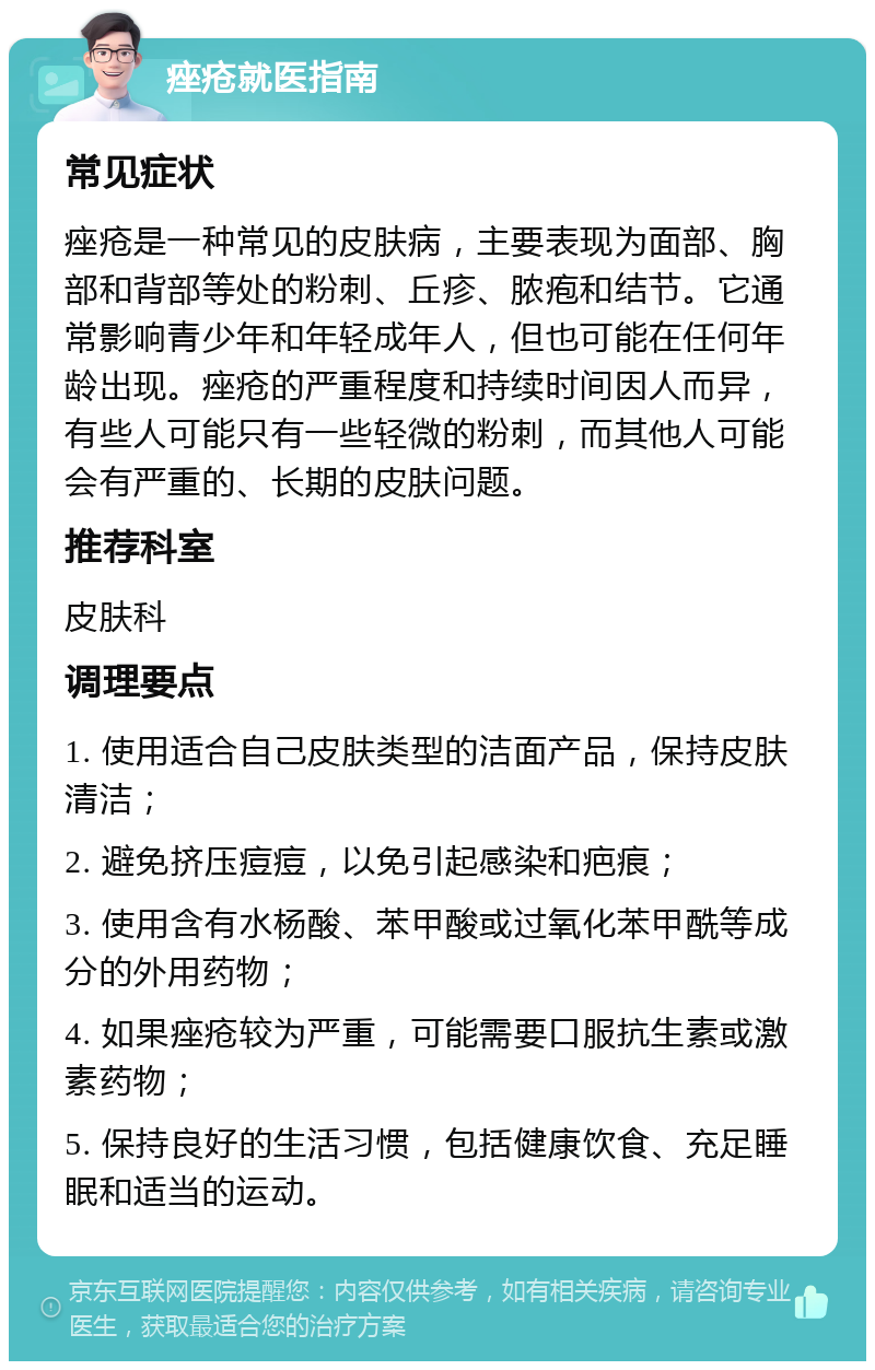 痤疮就医指南 常见症状 痤疮是一种常见的皮肤病，主要表现为面部、胸部和背部等处的粉刺、丘疹、脓疱和结节。它通常影响青少年和年轻成年人，但也可能在任何年龄出现。痤疮的严重程度和持续时间因人而异，有些人可能只有一些轻微的粉刺，而其他人可能会有严重的、长期的皮肤问题。 推荐科室 皮肤科 调理要点 1. 使用适合自己皮肤类型的洁面产品，保持皮肤清洁； 2. 避免挤压痘痘，以免引起感染和疤痕； 3. 使用含有水杨酸、苯甲酸或过氧化苯甲酰等成分的外用药物； 4. 如果痤疮较为严重，可能需要口服抗生素或激素药物； 5. 保持良好的生活习惯，包括健康饮食、充足睡眠和适当的运动。