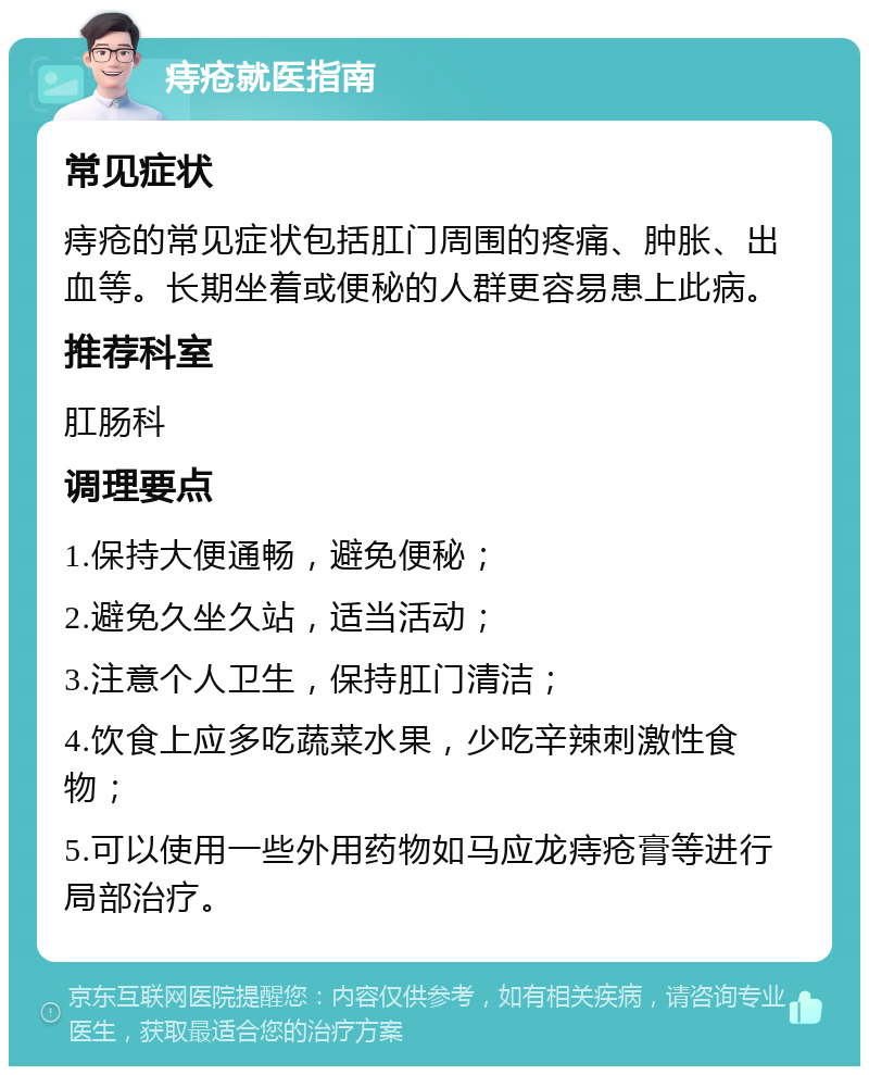 痔疮就医指南 常见症状 痔疮的常见症状包括肛门周围的疼痛、肿胀、出血等。长期坐着或便秘的人群更容易患上此病。 推荐科室 肛肠科 调理要点 1.保持大便通畅，避免便秘； 2.避免久坐久站，适当活动； 3.注意个人卫生，保持肛门清洁； 4.饮食上应多吃蔬菜水果，少吃辛辣刺激性食物； 5.可以使用一些外用药物如马应龙痔疮膏等进行局部治疗。