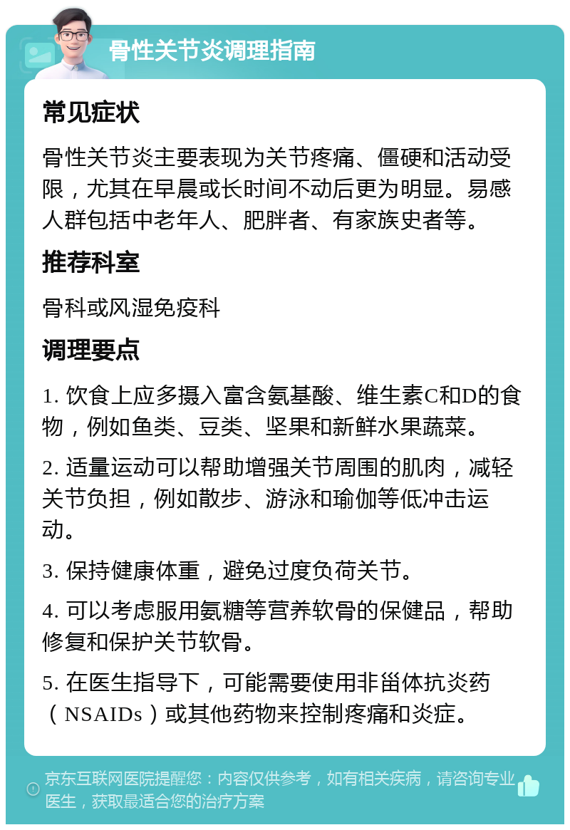 骨性关节炎调理指南 常见症状 骨性关节炎主要表现为关节疼痛、僵硬和活动受限，尤其在早晨或长时间不动后更为明显。易感人群包括中老年人、肥胖者、有家族史者等。 推荐科室 骨科或风湿免疫科 调理要点 1. 饮食上应多摄入富含氨基酸、维生素C和D的食物，例如鱼类、豆类、坚果和新鲜水果蔬菜。 2. 适量运动可以帮助增强关节周围的肌肉，减轻关节负担，例如散步、游泳和瑜伽等低冲击运动。 3. 保持健康体重，避免过度负荷关节。 4. 可以考虑服用氨糖等营养软骨的保健品，帮助修复和保护关节软骨。 5. 在医生指导下，可能需要使用非甾体抗炎药（NSAIDs）或其他药物来控制疼痛和炎症。