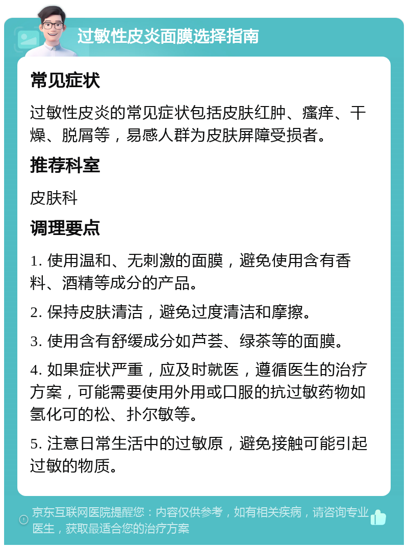 过敏性皮炎面膜选择指南 常见症状 过敏性皮炎的常见症状包括皮肤红肿、瘙痒、干燥、脱屑等，易感人群为皮肤屏障受损者。 推荐科室 皮肤科 调理要点 1. 使用温和、无刺激的面膜，避免使用含有香料、酒精等成分的产品。 2. 保持皮肤清洁，避免过度清洁和摩擦。 3. 使用含有舒缓成分如芦荟、绿茶等的面膜。 4. 如果症状严重，应及时就医，遵循医生的治疗方案，可能需要使用外用或口服的抗过敏药物如氢化可的松、扑尔敏等。 5. 注意日常生活中的过敏原，避免接触可能引起过敏的物质。