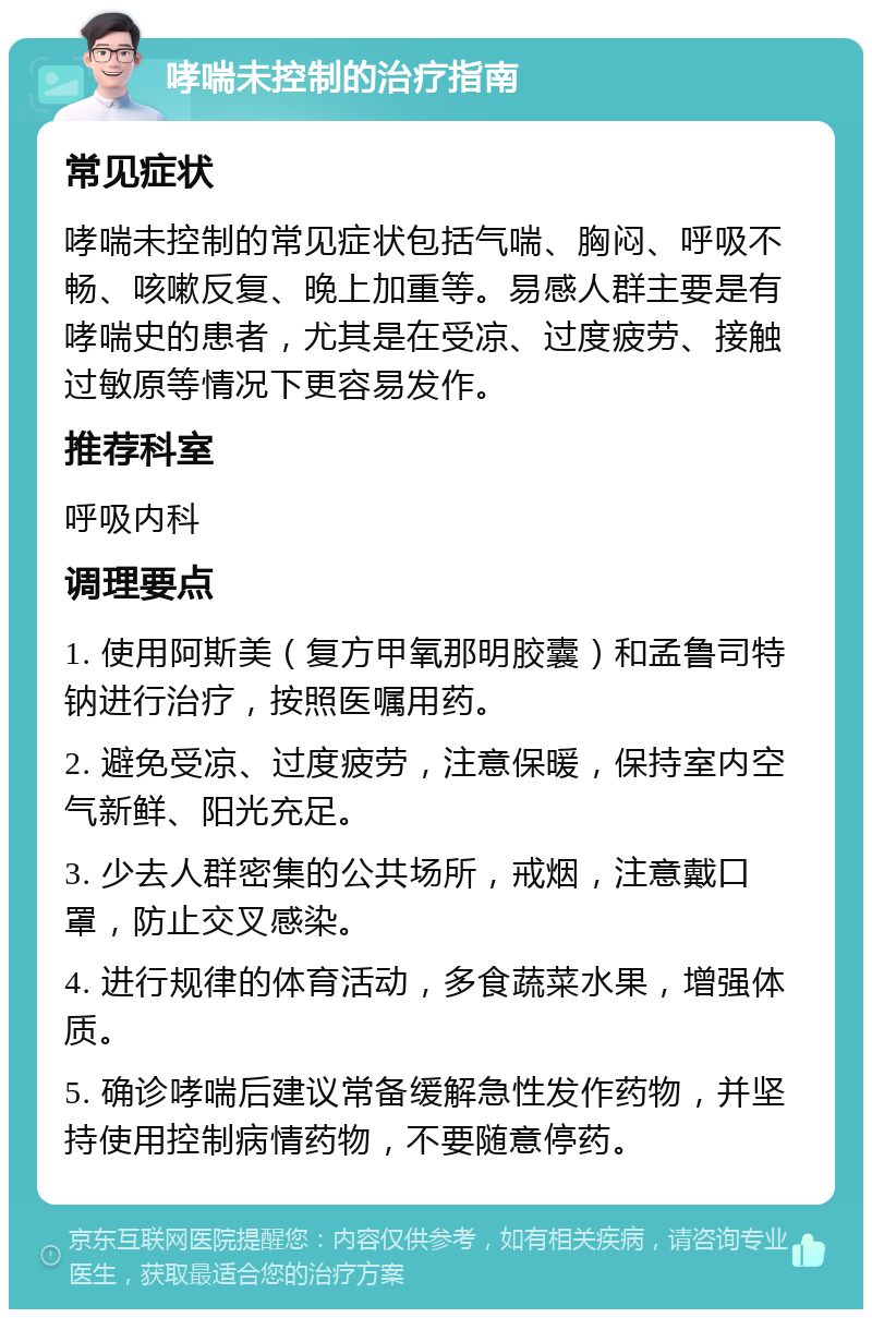 哮喘未控制的治疗指南 常见症状 哮喘未控制的常见症状包括气喘、胸闷、呼吸不畅、咳嗽反复、晚上加重等。易感人群主要是有哮喘史的患者，尤其是在受凉、过度疲劳、接触过敏原等情况下更容易发作。 推荐科室 呼吸内科 调理要点 1. 使用阿斯美（复方甲氧那明胶囊）和孟鲁司特钠进行治疗，按照医嘱用药。 2. 避免受凉、过度疲劳，注意保暖，保持室内空气新鲜、阳光充足。 3. 少去人群密集的公共场所，戒烟，注意戴口罩，防止交叉感染。 4. 进行规律的体育活动，多食蔬菜水果，增强体质。 5. 确诊哮喘后建议常备缓解急性发作药物，并坚持使用控制病情药物，不要随意停药。