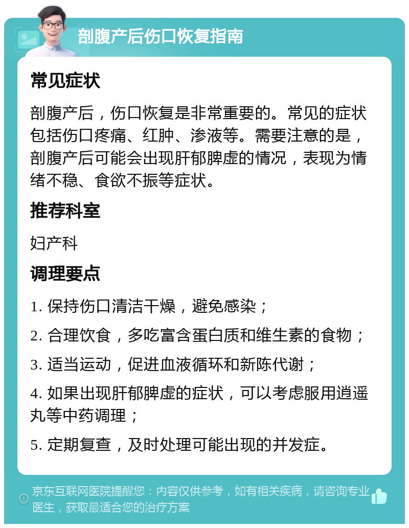 剖腹产后伤口恢复指南 常见症状 剖腹产后，伤口恢复是非常重要的。常见的症状包括伤口疼痛、红肿、渗液等。需要注意的是，剖腹产后可能会出现肝郁脾虚的情况，表现为情绪不稳、食欲不振等症状。 推荐科室 妇产科 调理要点 1. 保持伤口清洁干燥，避免感染； 2. 合理饮食，多吃富含蛋白质和维生素的食物； 3. 适当运动，促进血液循环和新陈代谢； 4. 如果出现肝郁脾虚的症状，可以考虑服用逍遥丸等中药调理； 5. 定期复查，及时处理可能出现的并发症。