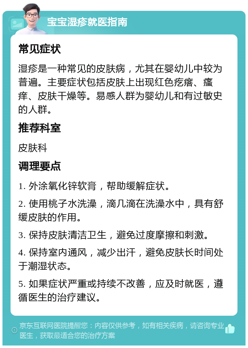 宝宝湿疹就医指南 常见症状 湿疹是一种常见的皮肤病，尤其在婴幼儿中较为普遍。主要症状包括皮肤上出现红色疙瘩、瘙痒、皮肤干燥等。易感人群为婴幼儿和有过敏史的人群。 推荐科室 皮肤科 调理要点 1. 外涂氧化锌软膏，帮助缓解症状。 2. 使用桃子水洗澡，滴几滴在洗澡水中，具有舒缓皮肤的作用。 3. 保持皮肤清洁卫生，避免过度摩擦和刺激。 4. 保持室内通风，减少出汗，避免皮肤长时间处于潮湿状态。 5. 如果症状严重或持续不改善，应及时就医，遵循医生的治疗建议。