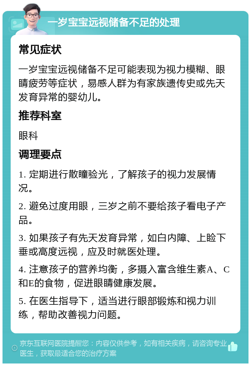 一岁宝宝远视储备不足的处理 常见症状 一岁宝宝远视储备不足可能表现为视力模糊、眼睛疲劳等症状，易感人群为有家族遗传史或先天发育异常的婴幼儿。 推荐科室 眼科 调理要点 1. 定期进行散瞳验光，了解孩子的视力发展情况。 2. 避免过度用眼，三岁之前不要给孩子看电子产品。 3. 如果孩子有先天发育异常，如白内障、上睑下垂或高度远视，应及时就医处理。 4. 注意孩子的营养均衡，多摄入富含维生素A、C和E的食物，促进眼睛健康发展。 5. 在医生指导下，适当进行眼部锻炼和视力训练，帮助改善视力问题。