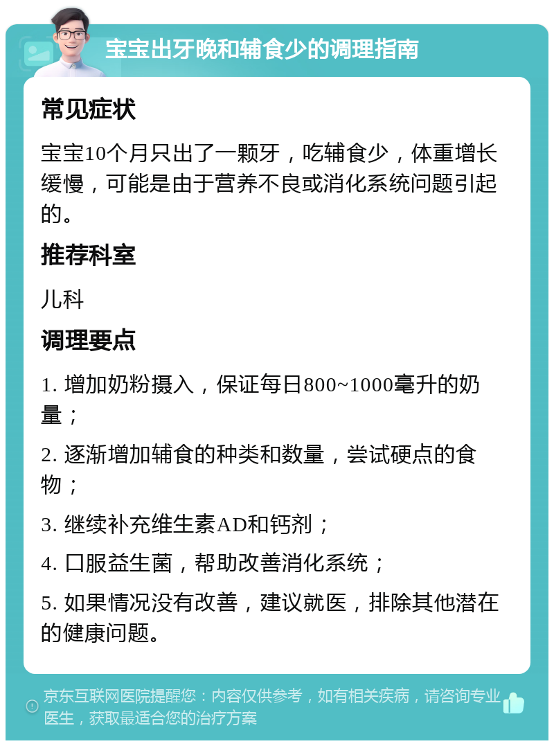 宝宝出牙晚和辅食少的调理指南 常见症状 宝宝10个月只出了一颗牙，吃辅食少，体重增长缓慢，可能是由于营养不良或消化系统问题引起的。 推荐科室 儿科 调理要点 1. 增加奶粉摄入，保证每日800~1000毫升的奶量； 2. 逐渐增加辅食的种类和数量，尝试硬点的食物； 3. 继续补充维生素AD和钙剂； 4. 口服益生菌，帮助改善消化系统； 5. 如果情况没有改善，建议就医，排除其他潜在的健康问题。