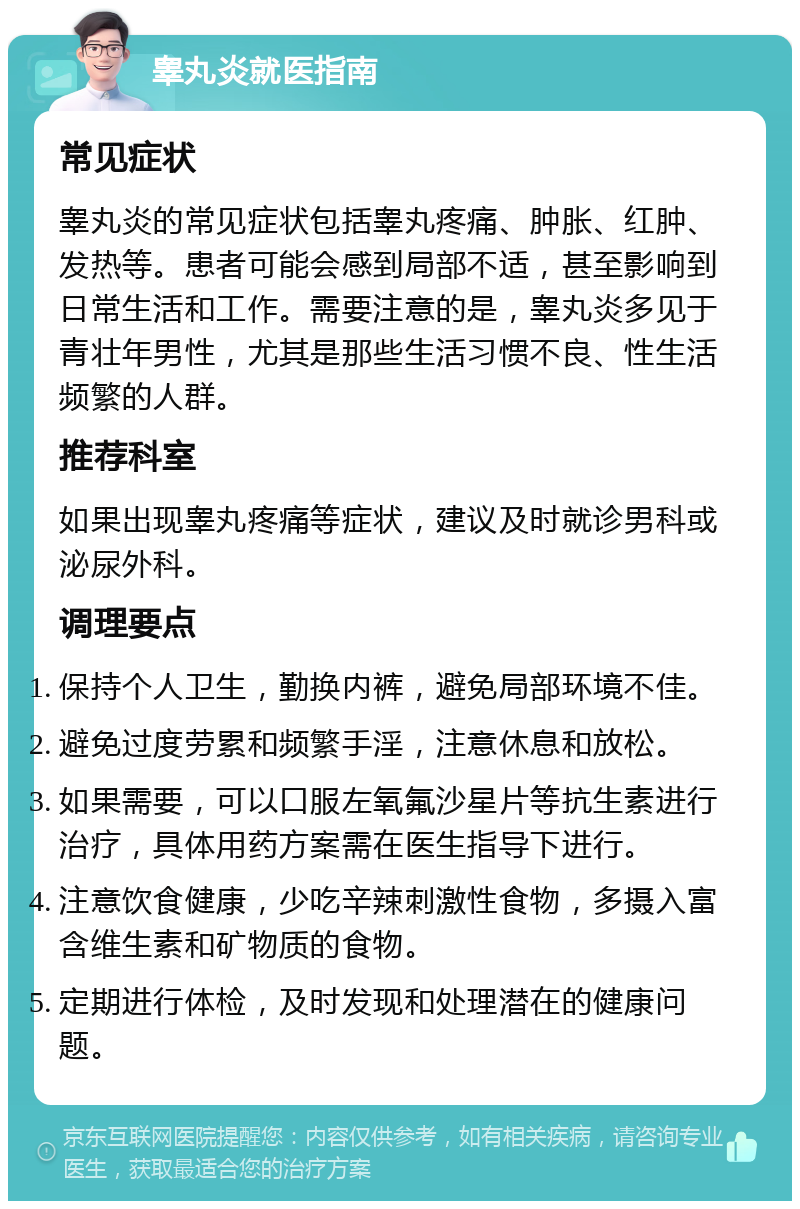 睾丸炎就医指南 常见症状 睾丸炎的常见症状包括睾丸疼痛、肿胀、红肿、发热等。患者可能会感到局部不适，甚至影响到日常生活和工作。需要注意的是，睾丸炎多见于青壮年男性，尤其是那些生活习惯不良、性生活频繁的人群。 推荐科室 如果出现睾丸疼痛等症状，建议及时就诊男科或泌尿外科。 调理要点 保持个人卫生，勤换内裤，避免局部环境不佳。 避免过度劳累和频繁手淫，注意休息和放松。 如果需要，可以口服左氧氟沙星片等抗生素进行治疗，具体用药方案需在医生指导下进行。 注意饮食健康，少吃辛辣刺激性食物，多摄入富含维生素和矿物质的食物。 定期进行体检，及时发现和处理潜在的健康问题。