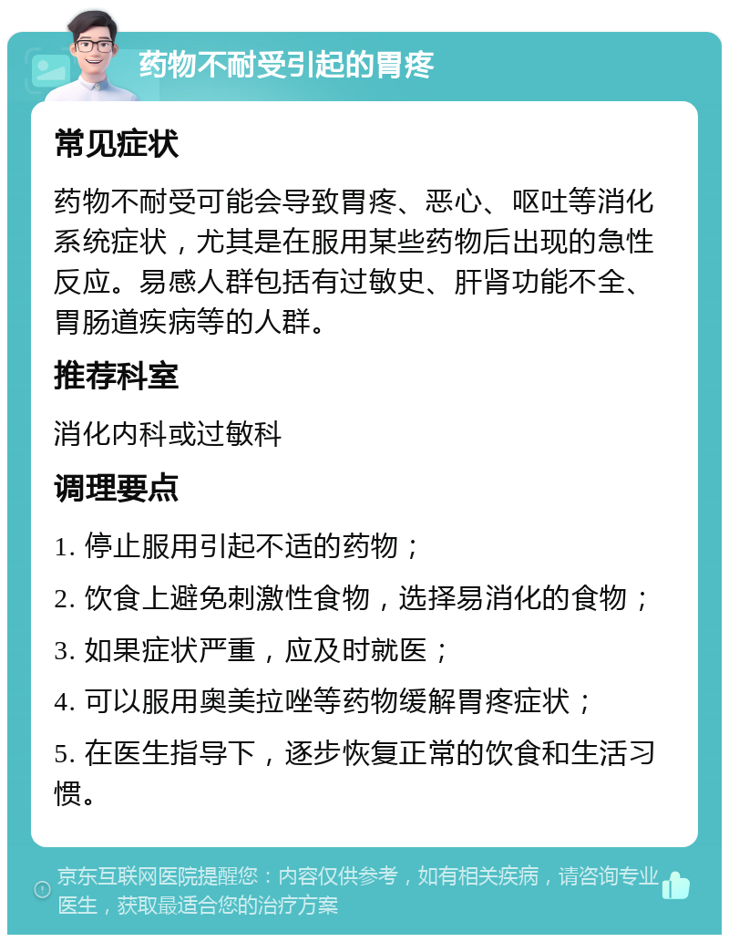 药物不耐受引起的胃疼 常见症状 药物不耐受可能会导致胃疼、恶心、呕吐等消化系统症状，尤其是在服用某些药物后出现的急性反应。易感人群包括有过敏史、肝肾功能不全、胃肠道疾病等的人群。 推荐科室 消化内科或过敏科 调理要点 1. 停止服用引起不适的药物； 2. 饮食上避免刺激性食物，选择易消化的食物； 3. 如果症状严重，应及时就医； 4. 可以服用奥美拉唑等药物缓解胃疼症状； 5. 在医生指导下，逐步恢复正常的饮食和生活习惯。