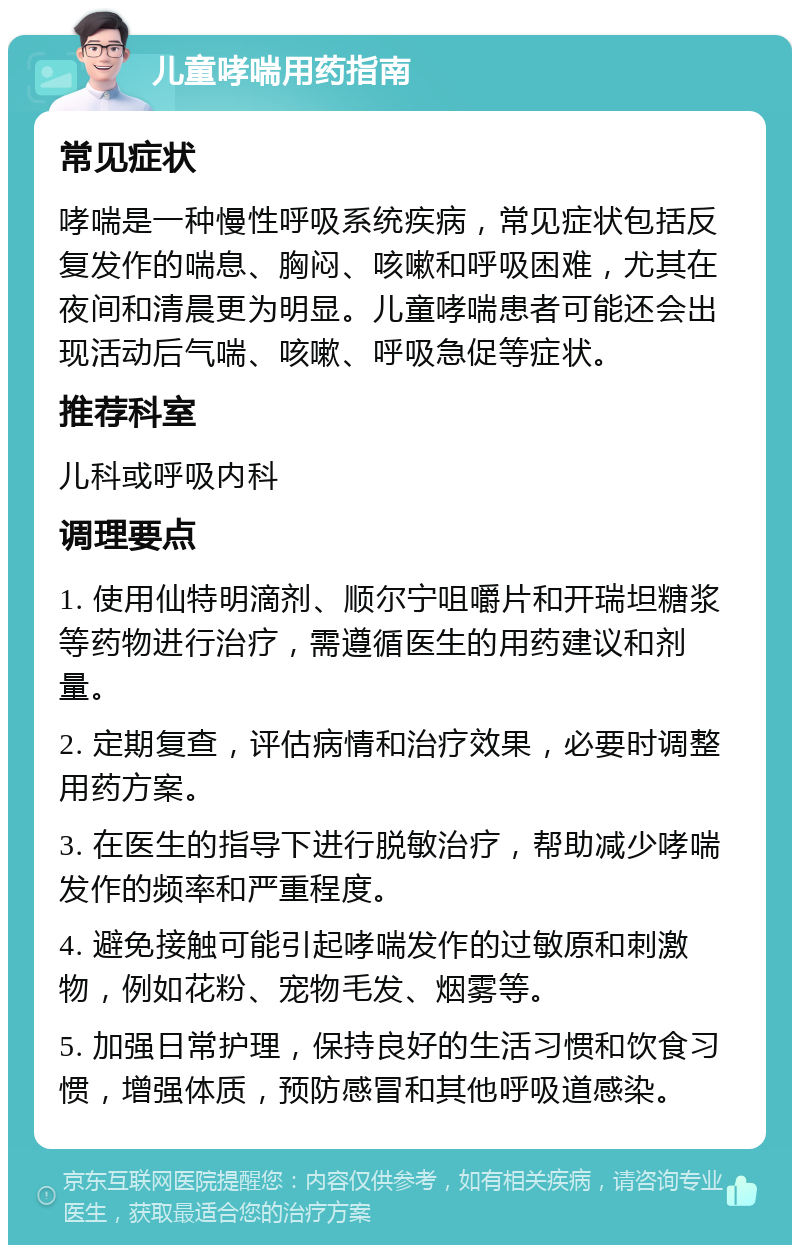 儿童哮喘用药指南 常见症状 哮喘是一种慢性呼吸系统疾病，常见症状包括反复发作的喘息、胸闷、咳嗽和呼吸困难，尤其在夜间和清晨更为明显。儿童哮喘患者可能还会出现活动后气喘、咳嗽、呼吸急促等症状。 推荐科室 儿科或呼吸内科 调理要点 1. 使用仙特明滴剂、顺尔宁咀嚼片和开瑞坦糖浆等药物进行治疗，需遵循医生的用药建议和剂量。 2. 定期复查，评估病情和治疗效果，必要时调整用药方案。 3. 在医生的指导下进行脱敏治疗，帮助减少哮喘发作的频率和严重程度。 4. 避免接触可能引起哮喘发作的过敏原和刺激物，例如花粉、宠物毛发、烟雾等。 5. 加强日常护理，保持良好的生活习惯和饮食习惯，增强体质，预防感冒和其他呼吸道感染。