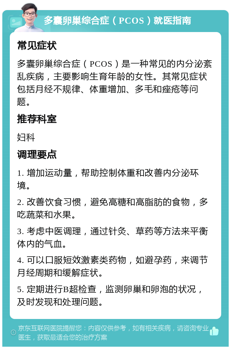 多囊卵巢综合症（PCOS）就医指南 常见症状 多囊卵巢综合症（PCOS）是一种常见的内分泌紊乱疾病，主要影响生育年龄的女性。其常见症状包括月经不规律、体重增加、多毛和痤疮等问题。 推荐科室 妇科 调理要点 1. 增加运动量，帮助控制体重和改善内分泌环境。 2. 改善饮食习惯，避免高糖和高脂肪的食物，多吃蔬菜和水果。 3. 考虑中医调理，通过针灸、草药等方法来平衡体内的气血。 4. 可以口服短效激素类药物，如避孕药，来调节月经周期和缓解症状。 5. 定期进行B超检查，监测卵巢和卵泡的状况，及时发现和处理问题。