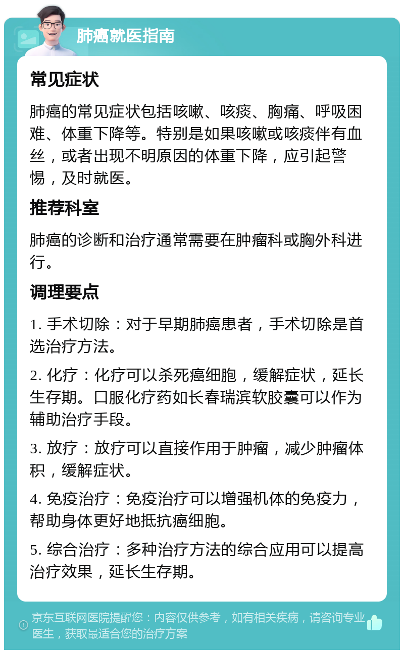 肺癌就医指南 常见症状 肺癌的常见症状包括咳嗽、咳痰、胸痛、呼吸困难、体重下降等。特别是如果咳嗽或咳痰伴有血丝，或者出现不明原因的体重下降，应引起警惕，及时就医。 推荐科室 肺癌的诊断和治疗通常需要在肿瘤科或胸外科进行。 调理要点 1. 手术切除：对于早期肺癌患者，手术切除是首选治疗方法。 2. 化疗：化疗可以杀死癌细胞，缓解症状，延长生存期。口服化疗药如长春瑞滨软胶囊可以作为辅助治疗手段。 3. 放疗：放疗可以直接作用于肿瘤，减少肿瘤体积，缓解症状。 4. 免疫治疗：免疫治疗可以增强机体的免疫力，帮助身体更好地抵抗癌细胞。 5. 综合治疗：多种治疗方法的综合应用可以提高治疗效果，延长生存期。