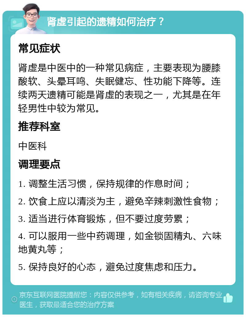 肾虚引起的遗精如何治疗？ 常见症状 肾虚是中医中的一种常见病症，主要表现为腰膝酸软、头晕耳鸣、失眠健忘、性功能下降等。连续两天遗精可能是肾虚的表现之一，尤其是在年轻男性中较为常见。 推荐科室 中医科 调理要点 1. 调整生活习惯，保持规律的作息时间； 2. 饮食上应以清淡为主，避免辛辣刺激性食物； 3. 适当进行体育锻炼，但不要过度劳累； 4. 可以服用一些中药调理，如金锁固精丸、六味地黄丸等； 5. 保持良好的心态，避免过度焦虑和压力。