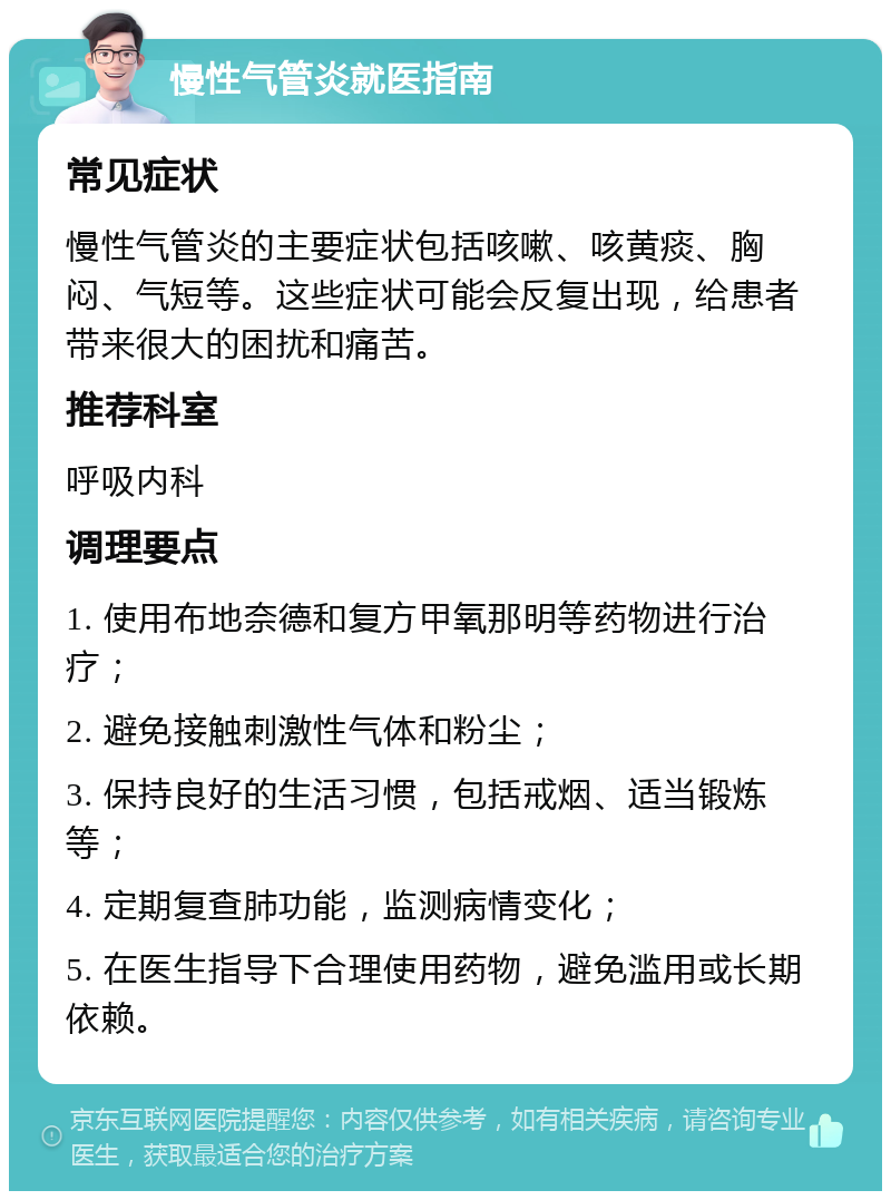 慢性气管炎就医指南 常见症状 慢性气管炎的主要症状包括咳嗽、咳黄痰、胸闷、气短等。这些症状可能会反复出现，给患者带来很大的困扰和痛苦。 推荐科室 呼吸内科 调理要点 1. 使用布地奈德和复方甲氧那明等药物进行治疗； 2. 避免接触刺激性气体和粉尘； 3. 保持良好的生活习惯，包括戒烟、适当锻炼等； 4. 定期复查肺功能，监测病情变化； 5. 在医生指导下合理使用药物，避免滥用或长期依赖。