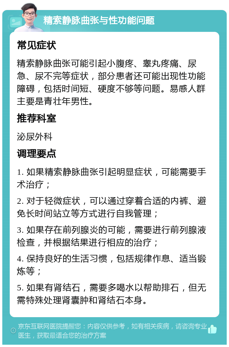 精索静脉曲张与性功能问题 常见症状 精索静脉曲张可能引起小腹疼、睾丸疼痛、尿急、尿不完等症状，部分患者还可能出现性功能障碍，包括时间短、硬度不够等问题。易感人群主要是青壮年男性。 推荐科室 泌尿外科 调理要点 1. 如果精索静脉曲张引起明显症状，可能需要手术治疗； 2. 对于轻微症状，可以通过穿着合适的内裤、避免长时间站立等方式进行自我管理； 3. 如果存在前列腺炎的可能，需要进行前列腺液检查，并根据结果进行相应的治疗； 4. 保持良好的生活习惯，包括规律作息、适当锻炼等； 5. 如果有肾结石，需要多喝水以帮助排石，但无需特殊处理肾囊肿和肾结石本身。