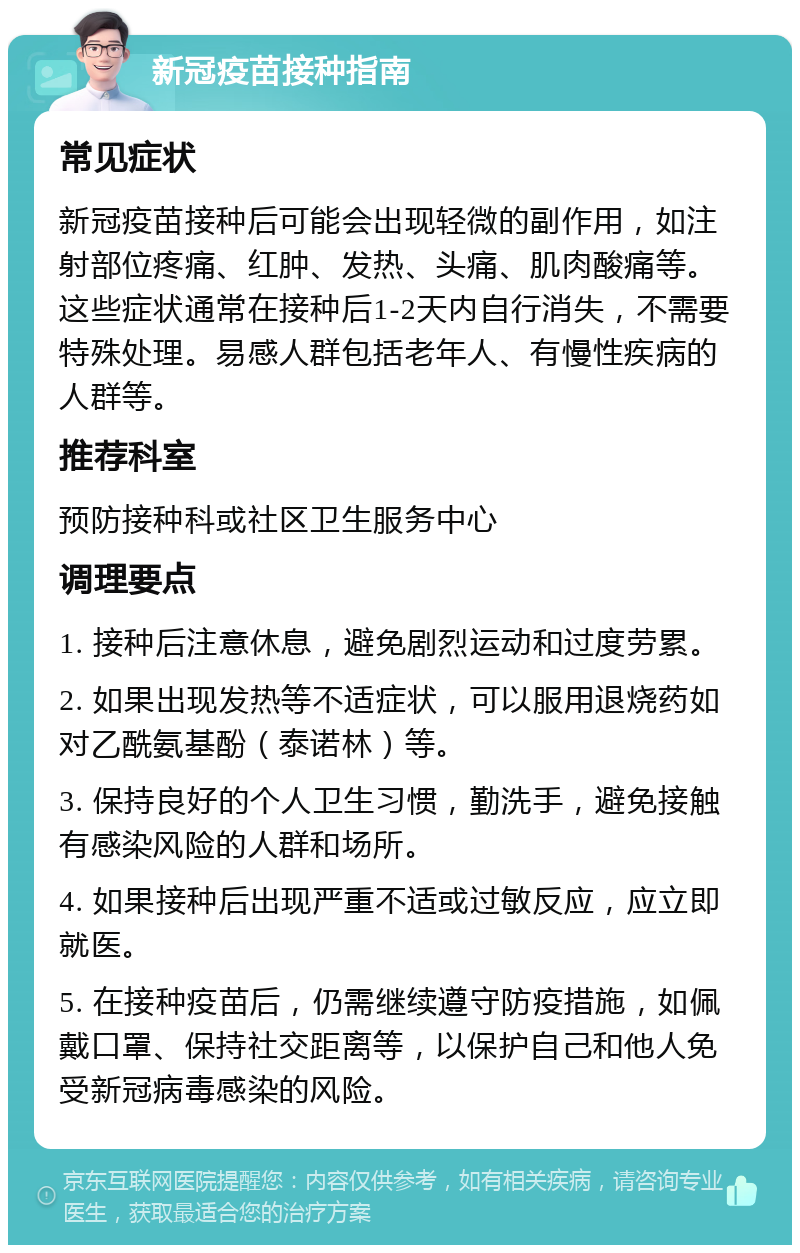 新冠疫苗接种指南 常见症状 新冠疫苗接种后可能会出现轻微的副作用，如注射部位疼痛、红肿、发热、头痛、肌肉酸痛等。这些症状通常在接种后1-2天内自行消失，不需要特殊处理。易感人群包括老年人、有慢性疾病的人群等。 推荐科室 预防接种科或社区卫生服务中心 调理要点 1. 接种后注意休息，避免剧烈运动和过度劳累。 2. 如果出现发热等不适症状，可以服用退烧药如对乙酰氨基酚（泰诺林）等。 3. 保持良好的个人卫生习惯，勤洗手，避免接触有感染风险的人群和场所。 4. 如果接种后出现严重不适或过敏反应，应立即就医。 5. 在接种疫苗后，仍需继续遵守防疫措施，如佩戴口罩、保持社交距离等，以保护自己和他人免受新冠病毒感染的风险。